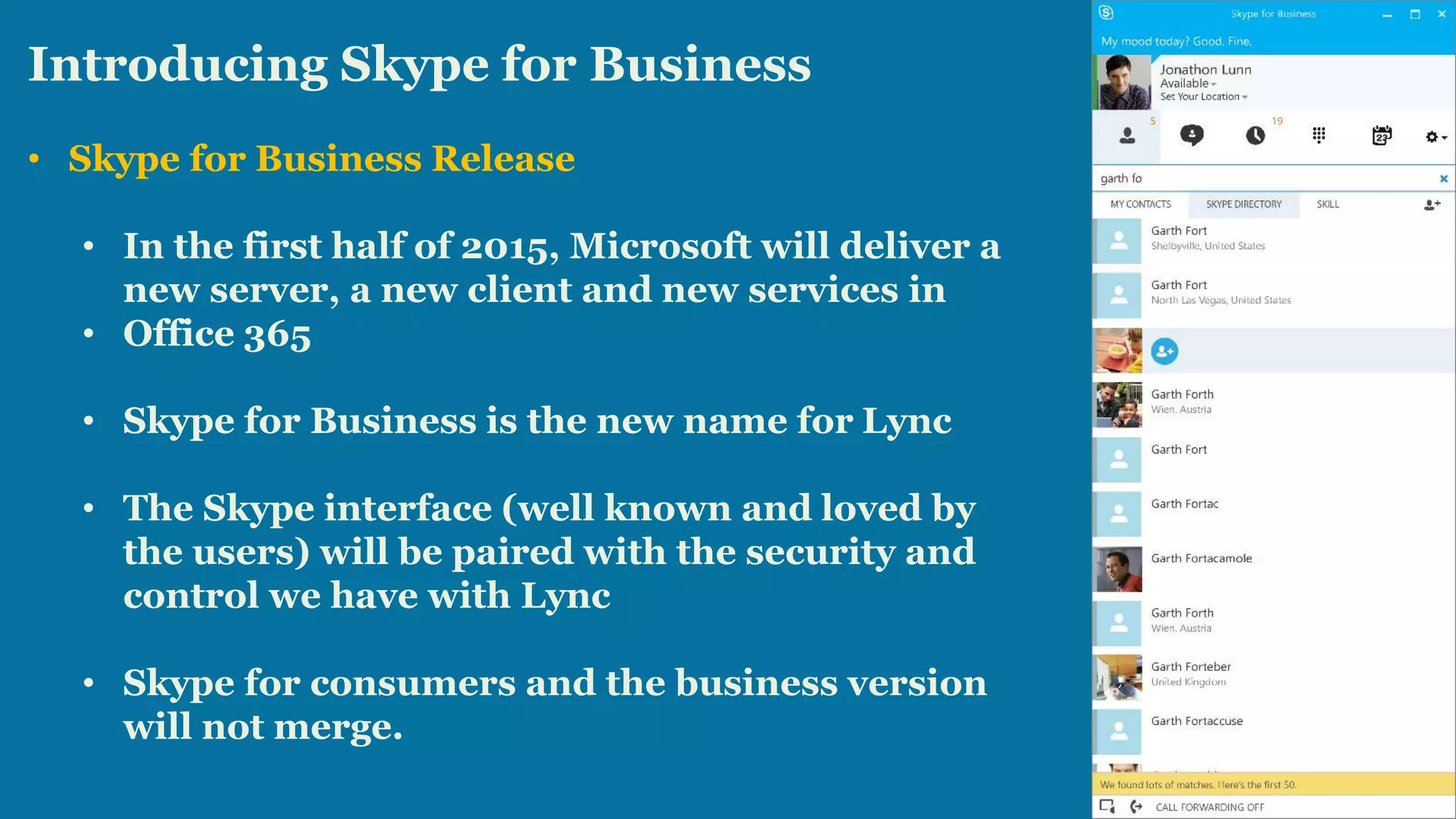 Introducing Skype for Business 
• Skype for Business Release 
• In the first half of 2015, Microsoft will deliver a 
new server, a new client and new services in 
• Office 365 
• Skype for Business is the new name for Lync 
• The Skype interface (well known and loved by 
the users) will be paired with the security and 
control we have with Lync 
• Skype for consumers and the business version 
will not merge. 
 