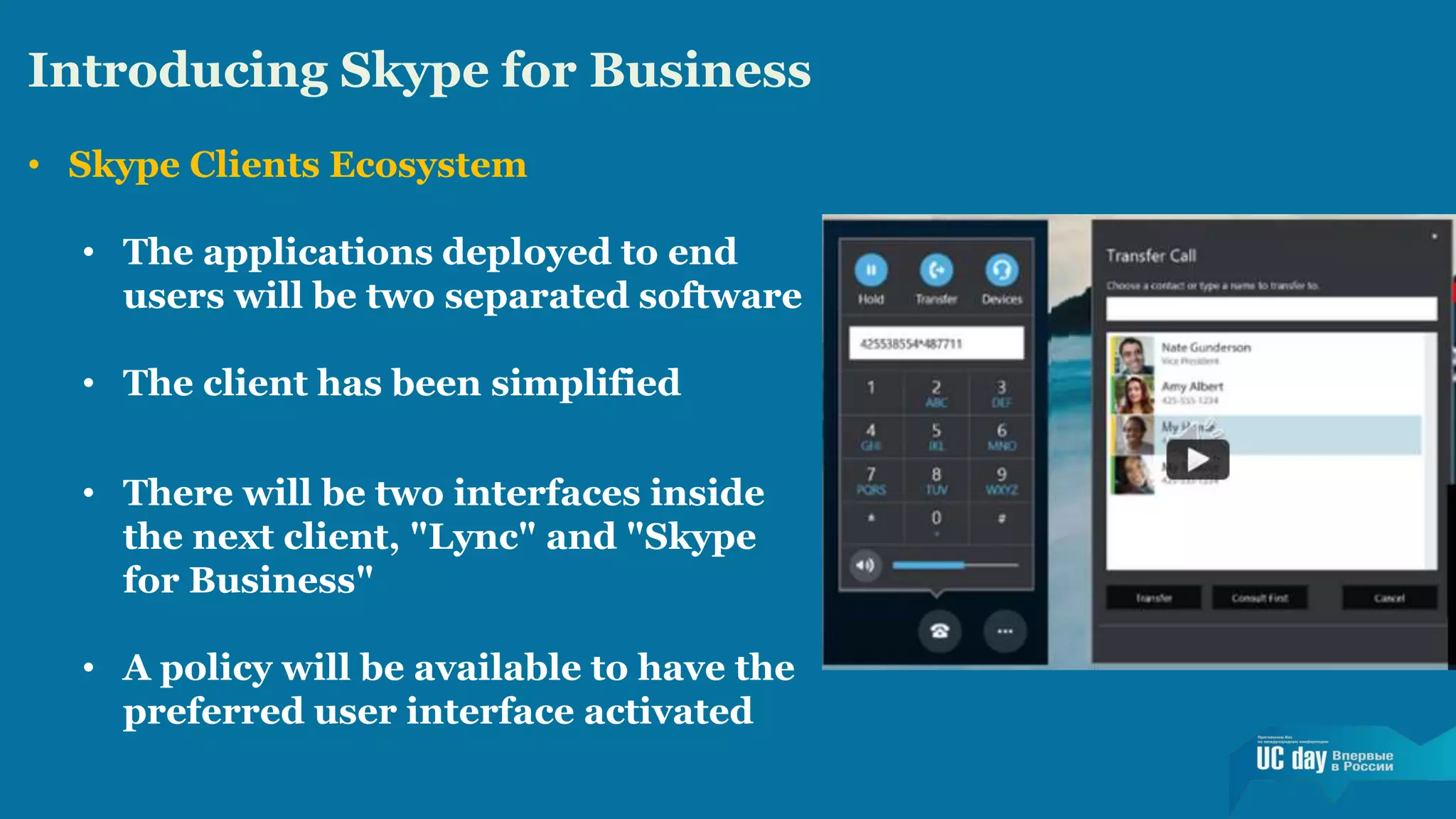 Introducing Skype for Business 
• Skype Clients Ecosystem 
• The applications deployed to end 
users will be two separated software 
• The client has been simplified 
• There will be two interfaces inside 
the next client, "Lync" and "Skype 
for Business" 
• A policy will be available to have the 
preferred user interface activated 
 