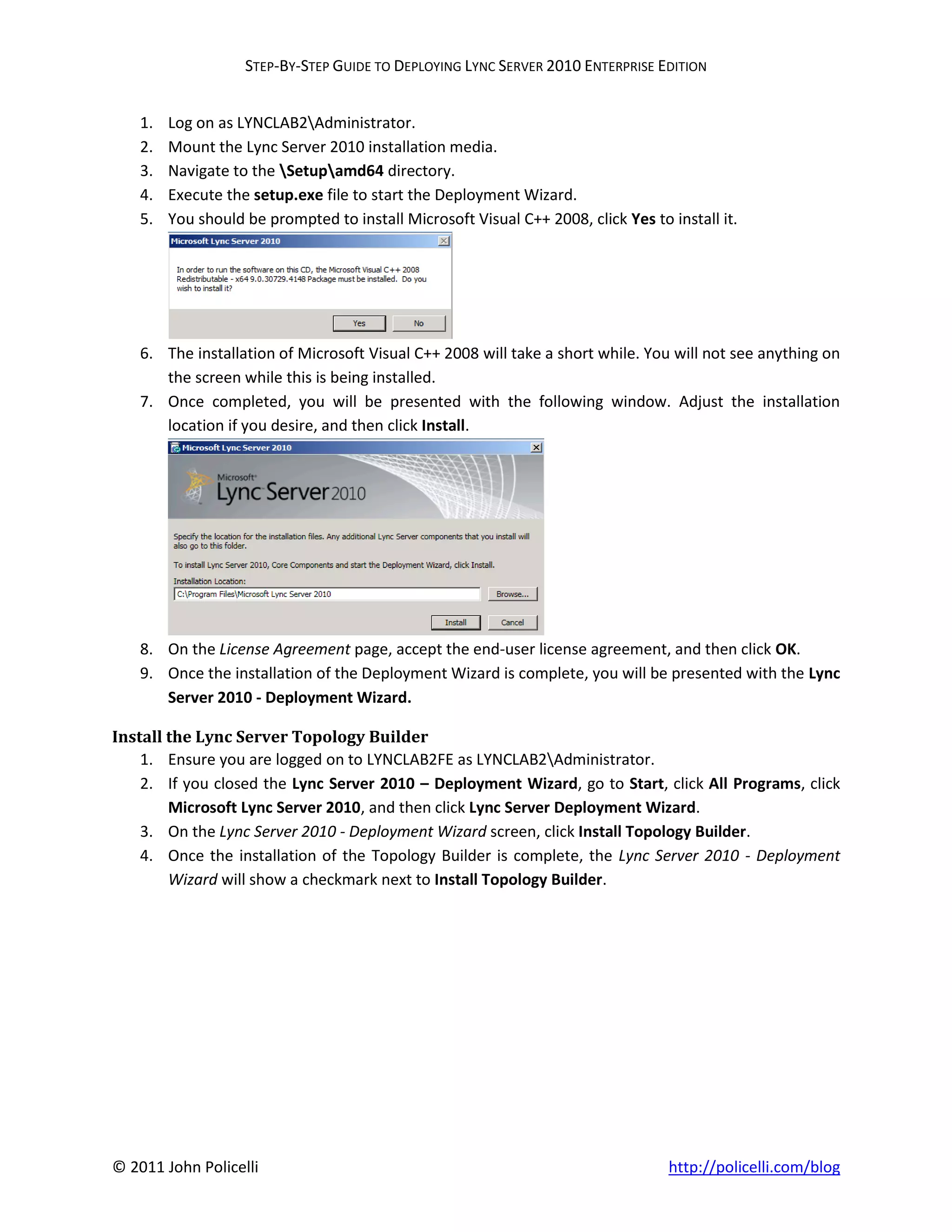 STEP-BY-STEP GUIDE TO DEPLOYING LYNC SERVER 2010 ENTERPRISE EDITION


    1.   Log on as LYNCLAB2Administrator.
    2.   Mount the Lync Server 2010 installation media.
    3.   Navigate to the Setupamd64 directory.
    4.   Execute the setup.exe file to start the Deployment Wizard.
    5.   You should be prompted to install Microsoft Visual C++ 2008, click Yes to install it.




    6. The installation of Microsoft Visual C++ 2008 will take a short while. You will not see anything on
       the screen while this is being installed.
    7. Once completed, you will be presented with the following window. Adjust the installation
       location if you desire, and then click Install.




    8. On the License Agreement page, accept the end-user license agreement, and then click OK.
    9. Once the installation of the Deployment Wizard is complete, you will be presented with the Lync
       Server 2010 - Deployment Wizard.

Install the Lync Server Topology Builder
    1. Ensure you are logged on to LYNCLAB2FE as LYNCLAB2Administrator.
    2. If you closed the Lync Server 2010 – Deployment Wizard, go to Start, click All Programs, click
        Microsoft Lync Server 2010, and then click Lync Server Deployment Wizard.
    3. On the Lync Server 2010 - Deployment Wizard screen, click Install Topology Builder.
    4. Once the installation of the Topology Builder is complete, the Lync Server 2010 - Deployment
        Wizard will show a checkmark next to Install Topology Builder.




© 2011 John Policelli                                                              http://policelli.com/blog
 