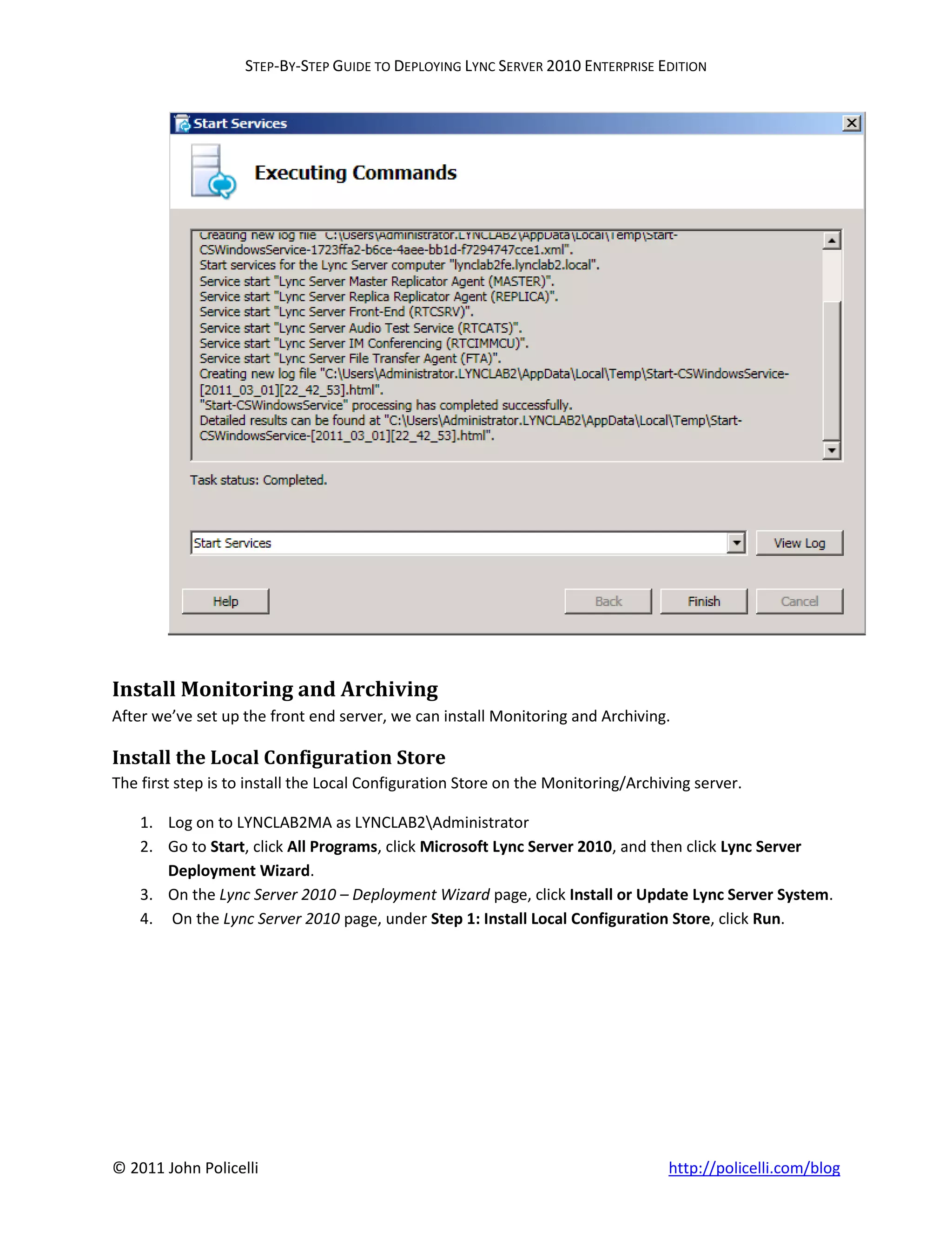 STEP-BY-STEP GUIDE TO DEPLOYING LYNC SERVER 2010 ENTERPRISE EDITION




Install Monitoring and Archiving
After we’ve set up the front end server, we can install Monitoring and Archiving.

Install the Local Configuration Store
The first step is to install the Local Configuration Store on the Monitoring/Archiving server.

    1. Log on to LYNCLAB2MA as LYNCLAB2Administrator
    2. Go to Start, click All Programs, click Microsoft Lync Server 2010, and then click Lync Server
       Deployment Wizard.
    3. On the Lync Server 2010 – Deployment Wizard page, click Install or Update Lync Server System.
    4. On the Lync Server 2010 page, under Step 1: Install Local Configuration Store, click Run.




© 2011 John Policelli                                                              http://policelli.com/blog
 