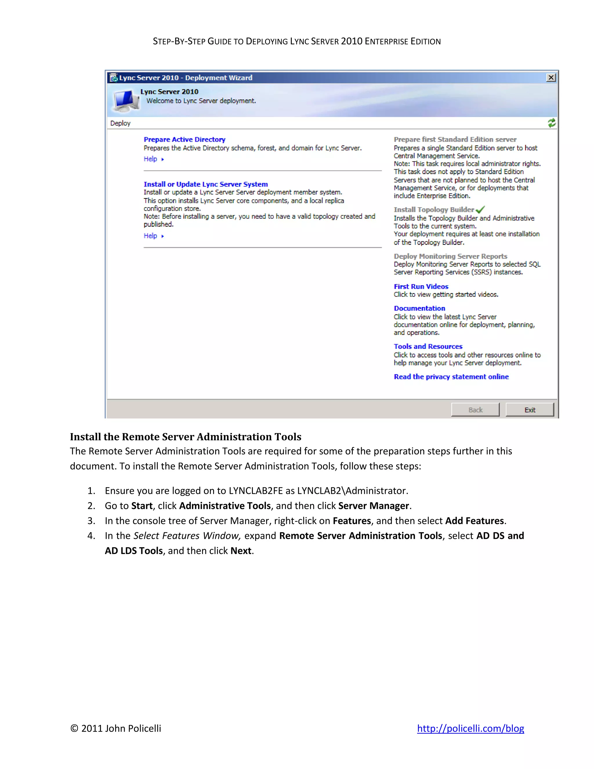 STEP-BY-STEP GUIDE TO DEPLOYING LYNC SERVER 2010 ENTERPRISE EDITION




Install the Remote Server Administration Tools
The Remote Server Administration Tools are required for some of the preparation steps further in this
document. To install the Remote Server Administration Tools, follow these steps:

    1.   Ensure you are logged on to LYNCLAB2FE as LYNCLAB2Administrator.
    2.   Go to Start, click Administrative Tools, and then click Server Manager.
    3.   In the console tree of Server Manager, right-click on Features, and then select Add Features.
    4.   In the Select Features Window, expand Remote Server Administration Tools, select AD DS and
         AD LDS Tools, and then click Next.




© 2011 John Policelli                                                           http://policelli.com/blog
 