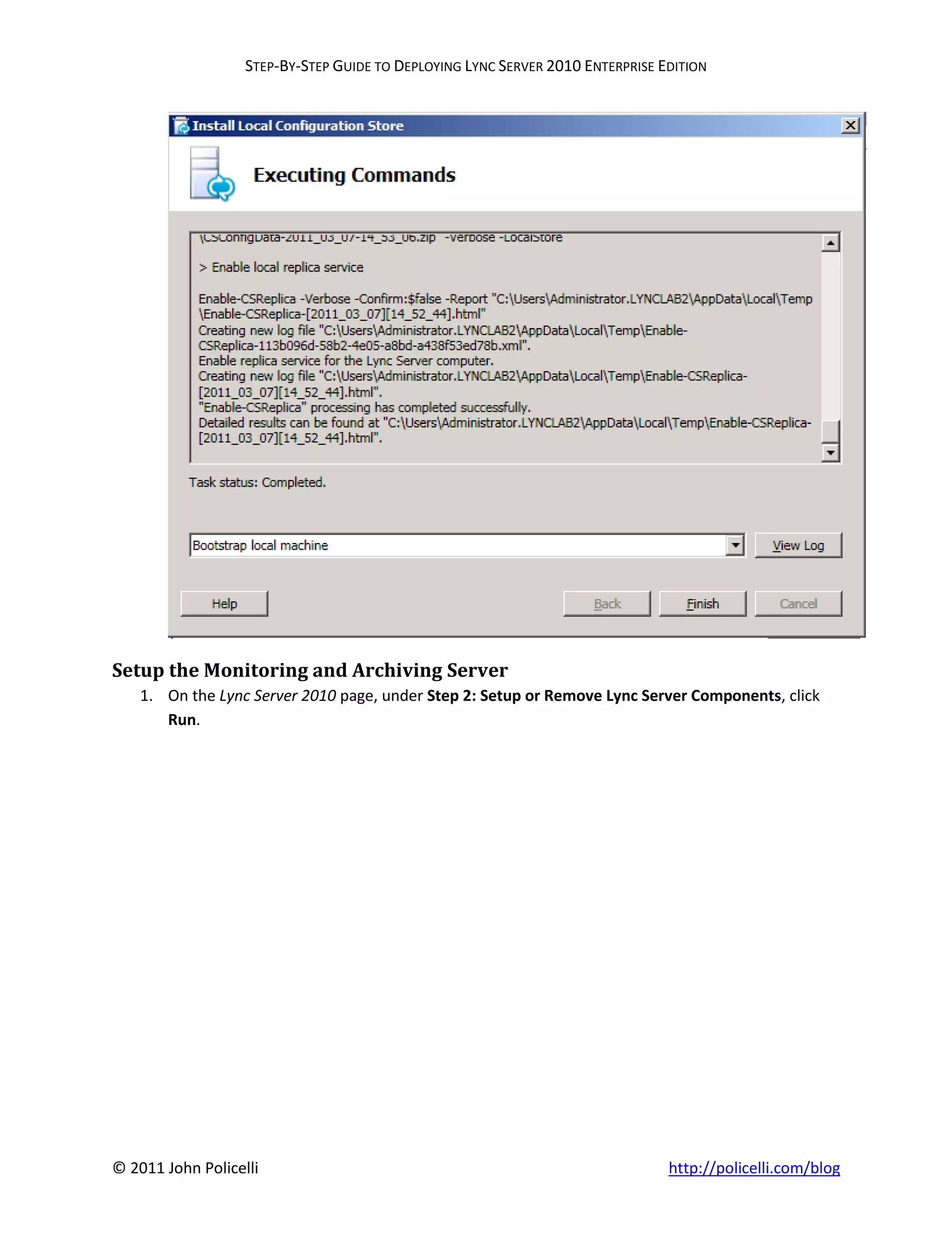 STEP-BY-STEP GUIDE TO DEPLOYING LYNC SERVER 2010 ENTERPRISE EDITION




Setup the Monitoring and Archiving Server
    1. On the Lync Server 2010 page, under Step 2: Setup or Remove Lync Server Components, click
       Run.




© 2011 John Policelli                                                           http://policelli.com/blog
 