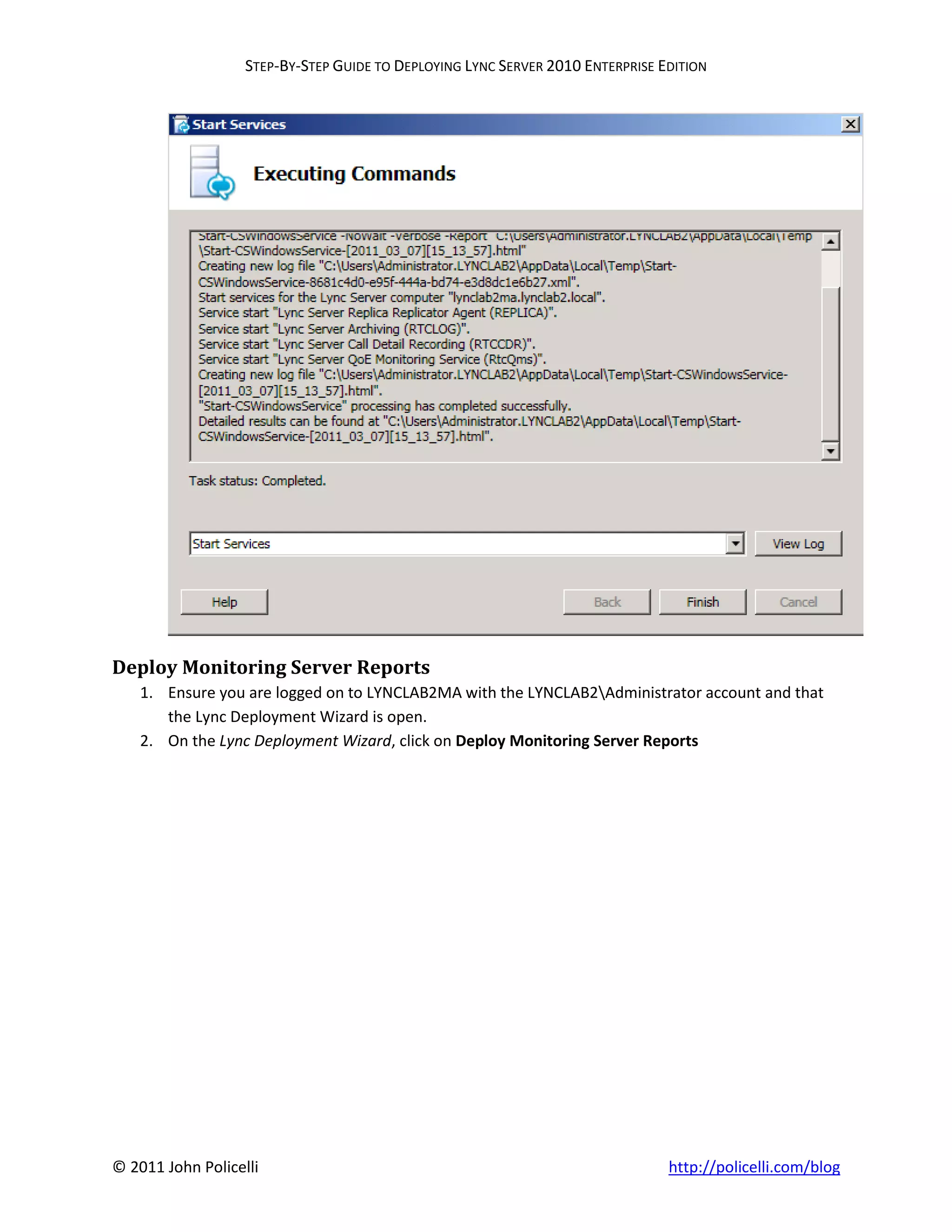 STEP-BY-STEP GUIDE TO DEPLOYING LYNC SERVER 2010 ENTERPRISE EDITION




Deploy Monitoring Server Reports
    1. Ensure you are logged on to LYNCLAB2MA with the LYNCLAB2Administrator account and that
       the Lync Deployment Wizard is open.
    2. On the Lync Deployment Wizard, click on Deploy Monitoring Server Reports




© 2011 John Policelli                                                           http://policelli.com/blog
 