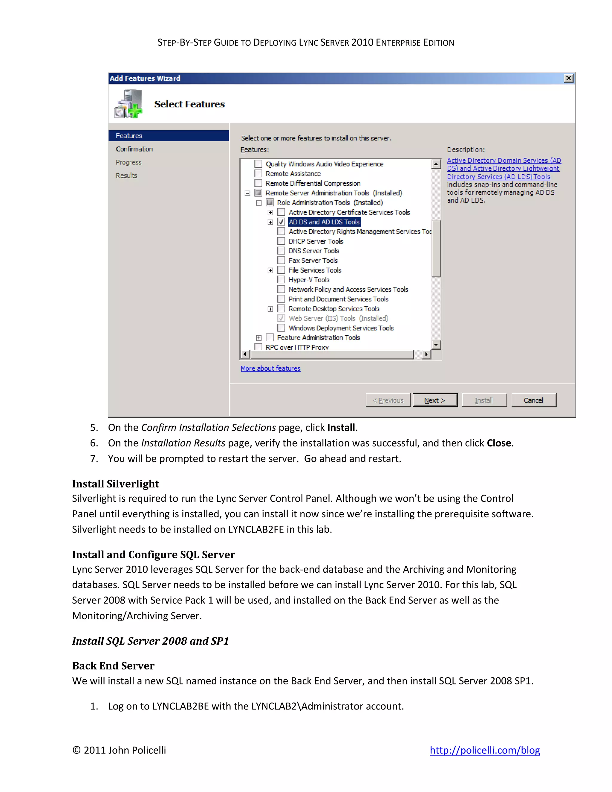 STEP-BY-STEP GUIDE TO DEPLOYING LYNC SERVER 2010 ENTERPRISE EDITION




    5. On the Confirm Installation Selections page, click Install.
    6. On the Installation Results page, verify the installation was successful, and then click Close.
    7. You will be prompted to restart the server. Go ahead and restart.

Install Silverlight
Silverlight is required to run the Lync Server Control Panel. Although we won’t be using the Control
Panel until everything is installed, you can install it now since we’re installing the prerequisite software.
Silverlight needs to be installed on LYNCLAB2FE in this lab.

Install and Configure SQL Server
Lync Server 2010 leverages SQL Server for the back-end database and the Archiving and Monitoring
databases. SQL Server needs to be installed before we can install Lync Server 2010. For this lab, SQL
Server 2008 with Service Pack 1 will be used, and installed on the Back End Server as well as the
Monitoring/Archiving Server.

Install SQL Server 2008 and SP1

Back End Server
We will install a new SQL named instance on the Back End Server, and then install SQL Server 2008 SP1.

    1. Log on to LYNCLAB2BE with the LYNCLAB2Administrator account.


© 2011 John Policelli                                                               http://policelli.com/blog
 