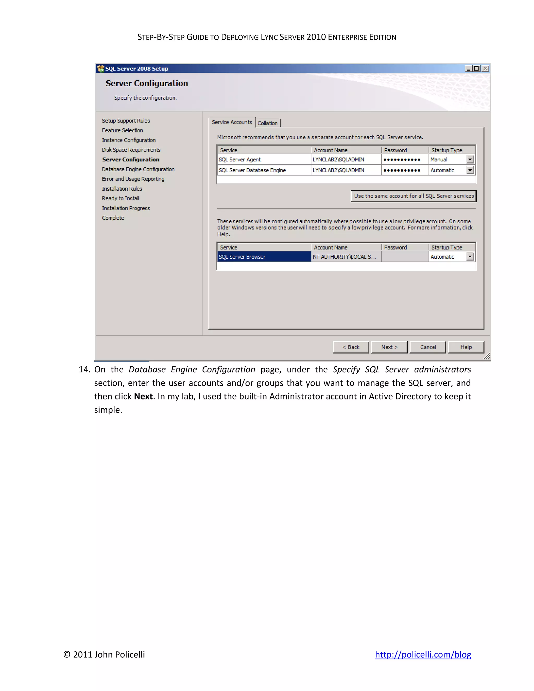 STEP-BY-STEP GUIDE TO DEPLOYING LYNC SERVER 2010 ENTERPRISE EDITION




    14. On the Database Engine Configuration page, under the Specify SQL Server administrators
        section, enter the user accounts and/or groups that you want to manage the SQL server, and
        then click Next. In my lab, I used the built-in Administrator account in Active Directory to keep it
        simple.




© 2011 John Policelli                                                             http://policelli.com/blog
 