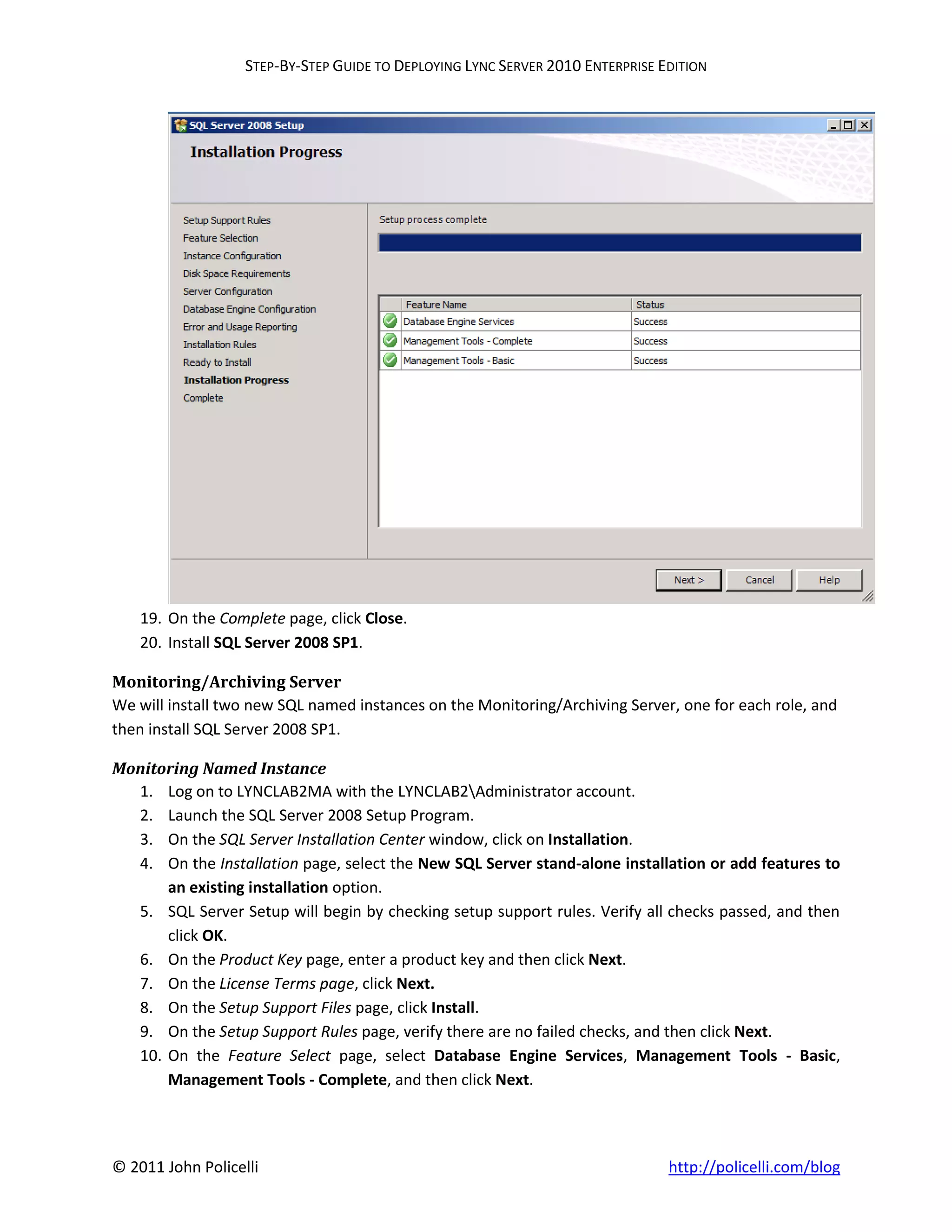 STEP-BY-STEP GUIDE TO DEPLOYING LYNC SERVER 2010 ENTERPRISE EDITION




    19. On the Complete page, click Close.
    20. Install SQL Server 2008 SP1.

Monitoring/Archiving Server
We will install two new SQL named instances on the Monitoring/Archiving Server, one for each role, and
then install SQL Server 2008 SP1.

Monitoring Named Instance
  1. Log on to LYNCLAB2MA with the LYNCLAB2Administrator account.
  2. Launch the SQL Server 2008 Setup Program.
  3. On the SQL Server Installation Center window, click on Installation.
  4. On the Installation page, select the New SQL Server stand-alone installation or add features to
      an existing installation option.
  5. SQL Server Setup will begin by checking setup support rules. Verify all checks passed, and then
      click OK.
  6. On the Product Key page, enter a product key and then click Next.
  7. On the License Terms page, click Next.
  8. On the Setup Support Files page, click Install.
  9. On the Setup Support Rules page, verify there are no failed checks, and then click Next.
  10. On the Feature Select page, select Database Engine Services, Management Tools - Basic,
      Management Tools - Complete, and then click Next.




© 2011 John Policelli                                                           http://policelli.com/blog
 