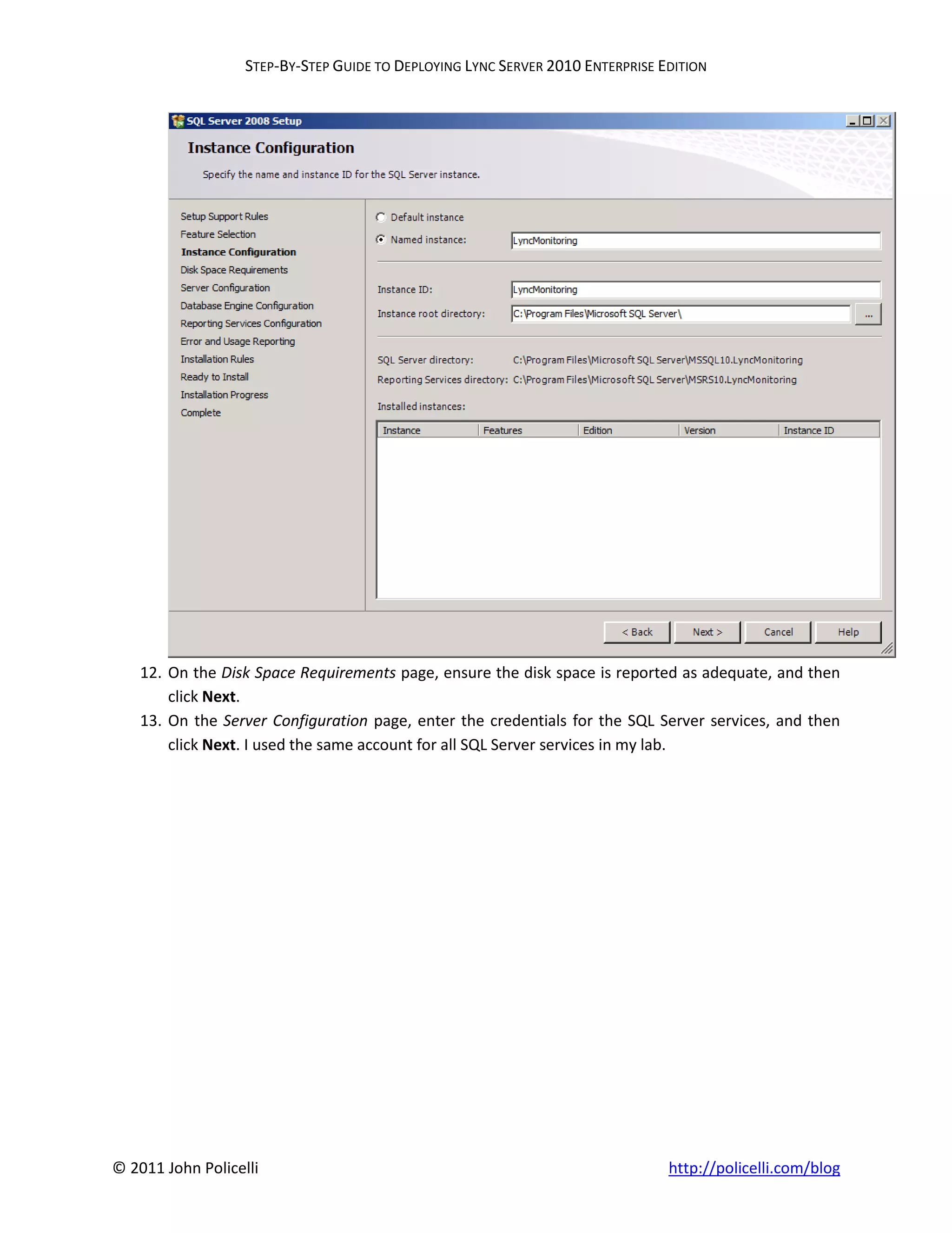 STEP-BY-STEP GUIDE TO DEPLOYING LYNC SERVER 2010 ENTERPRISE EDITION




    12. On the Disk Space Requirements page, ensure the disk space is reported as adequate, and then
        click Next.
    13. On the Server Configuration page, enter the credentials for the SQL Server services, and then
        click Next. I used the same account for all SQL Server services in my lab.




© 2011 John Policelli                                                           http://policelli.com/blog
 