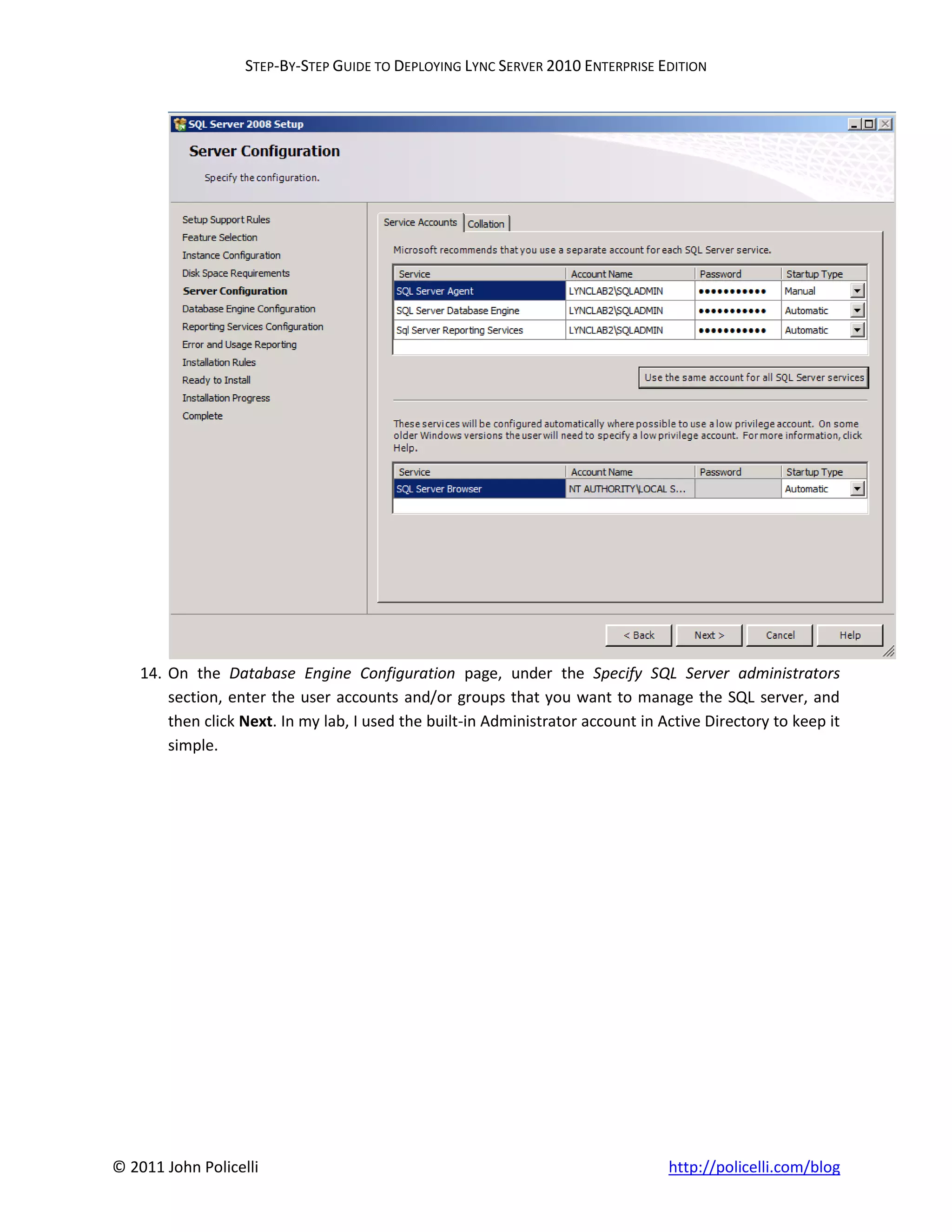 STEP-BY-STEP GUIDE TO DEPLOYING LYNC SERVER 2010 ENTERPRISE EDITION




    14. On the Database Engine Configuration page, under the Specify SQL Server administrators
        section, enter the user accounts and/or groups that you want to manage the SQL server, and
        then click Next. In my lab, I used the built-in Administrator account in Active Directory to keep it
        simple.




© 2011 John Policelli                                                             http://policelli.com/blog
 