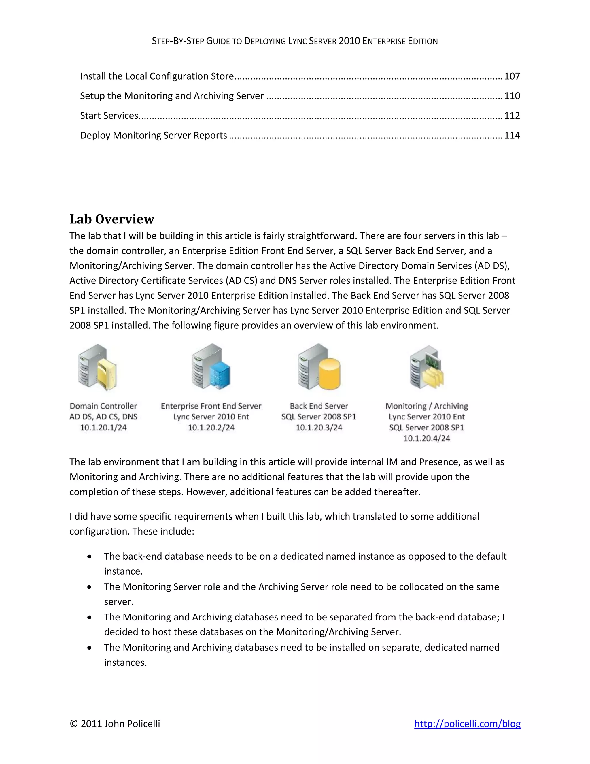 STEP-BY-STEP GUIDE TO DEPLOYING LYNC SERVER 2010 ENTERPRISE EDITION


  Install the Local Configuration Store..................................................................................................... 107
  Setup the Monitoring and Archiving Server ......................................................................................... 110
  Start Services......................................................................................................................................... 112
  Deploy Monitoring Server Reports ....................................................................................................... 114




Lab Overview
The lab that I will be building in this article is fairly straightforward. There are four servers in this lab –
the domain controller, an Enterprise Edition Front End Server, a SQL Server Back End Server, and a
Monitoring/Archiving Server. The domain controller has the Active Directory Domain Services (AD DS),
Active Directory Certificate Services (AD CS) and DNS Server roles installed. The Enterprise Edition Front
End Server has Lync Server 2010 Enterprise Edition installed. The Back End Server has SQL Server 2008
SP1 installed. The Monitoring/Archiving Server has Lync Server 2010 Enterprise Edition and SQL Server
2008 SP1 installed. The following figure provides an overview of this lab environment.




The lab environment that I am building in this article will provide internal IM and Presence, as well as
Monitoring and Archiving. There are no additional features that the lab will provide upon the
completion of these steps. However, additional features can be added thereafter.

I did have some specific requirements when I built this lab, which translated to some additional
configuration. These include:

         The back-end database needs to be on a dedicated named instance as opposed to the default
          instance.
         The Monitoring Server role and the Archiving Server role need to be collocated on the same
          server.
         The Monitoring and Archiving databases need to be separated from the back-end database; I
          decided to host these databases on the Monitoring/Archiving Server.
         The Monitoring and Archiving databases need to be installed on separate, dedicated named
          instances.




© 2011 John Policelli                                                                                                  http://policelli.com/blog
 