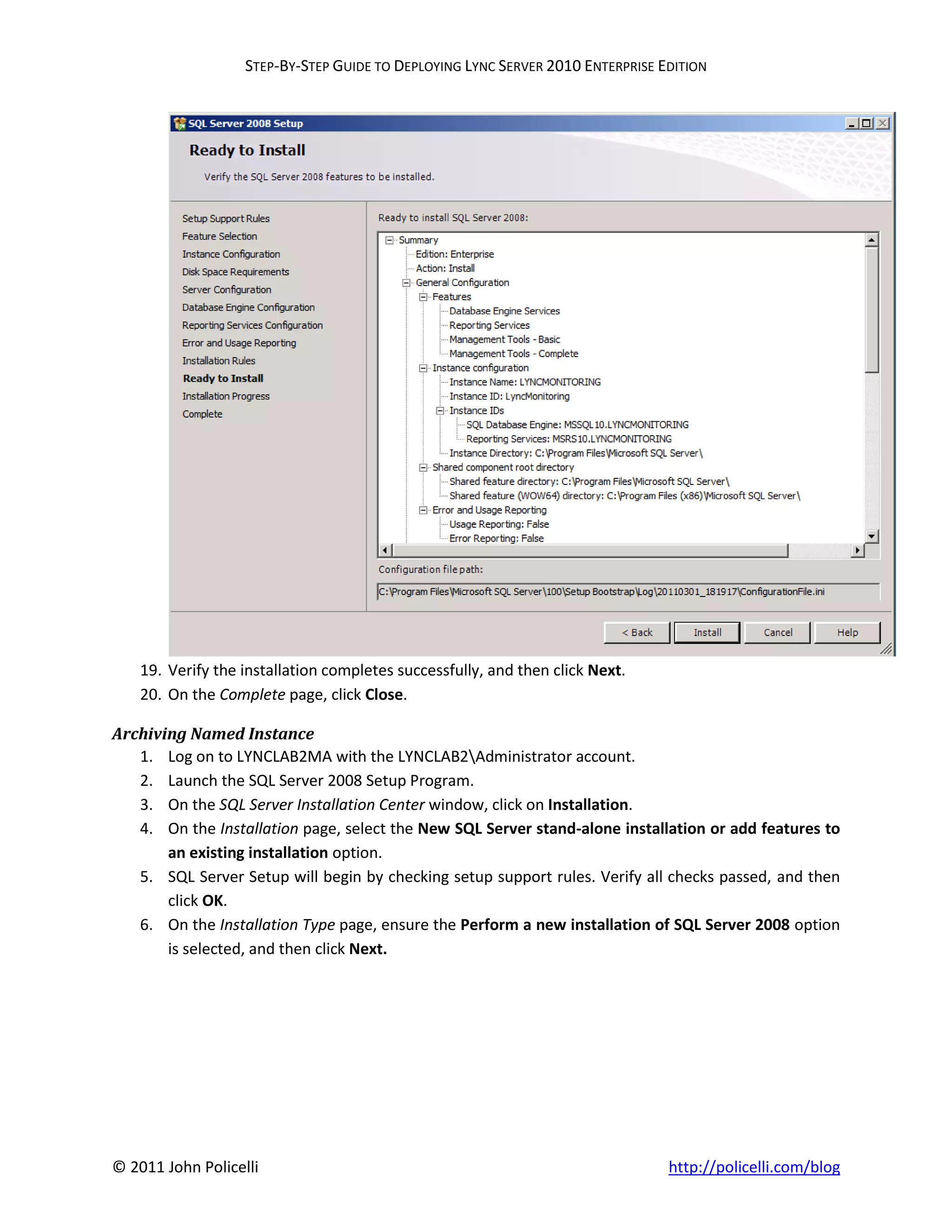 STEP-BY-STEP GUIDE TO DEPLOYING LYNC SERVER 2010 ENTERPRISE EDITION




    19. Verify the installation completes successfully, and then click Next.
    20. On the Complete page, click Close.

Archiving Named Instance
   1. Log on to LYNCLAB2MA with the LYNCLAB2Administrator account.
   2. Launch the SQL Server 2008 Setup Program.
   3. On the SQL Server Installation Center window, click on Installation.
   4. On the Installation page, select the New SQL Server stand-alone installation or add features to
       an existing installation option.
   5. SQL Server Setup will begin by checking setup support rules. Verify all checks passed, and then
       click OK.
   6. On the Installation Type page, ensure the Perform a new installation of SQL Server 2008 option
       is selected, and then click Next.




© 2011 John Policelli                                                           http://policelli.com/blog
 