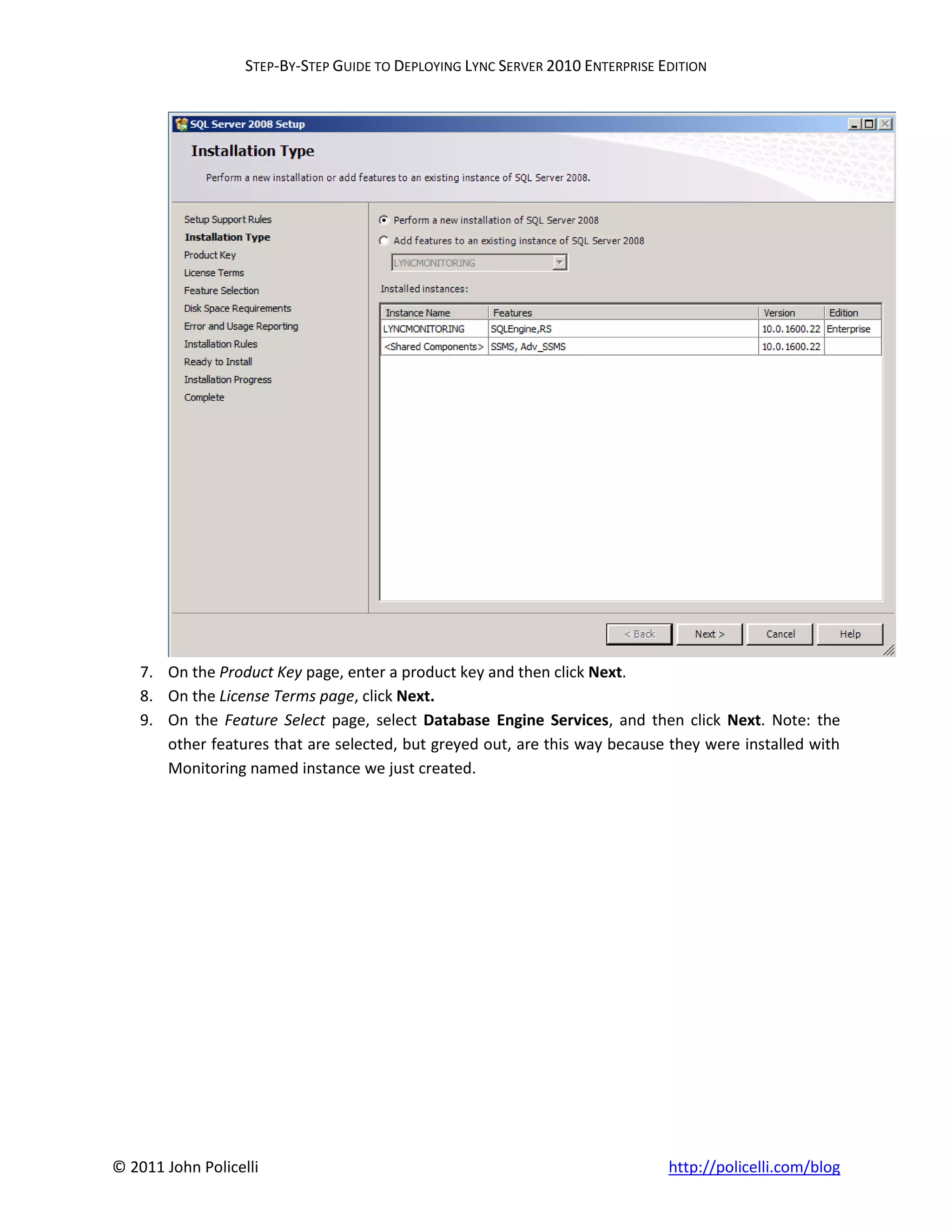 STEP-BY-STEP GUIDE TO DEPLOYING LYNC SERVER 2010 ENTERPRISE EDITION




    7. On the Product Key page, enter a product key and then click Next.
    8. On the License Terms page, click Next.
    9. On the Feature Select page, select Database Engine Services, and then click Next. Note: the
       other features that are selected, but greyed out, are this way because they were installed with
       Monitoring named instance we just created.




© 2011 John Policelli                                                           http://policelli.com/blog
 