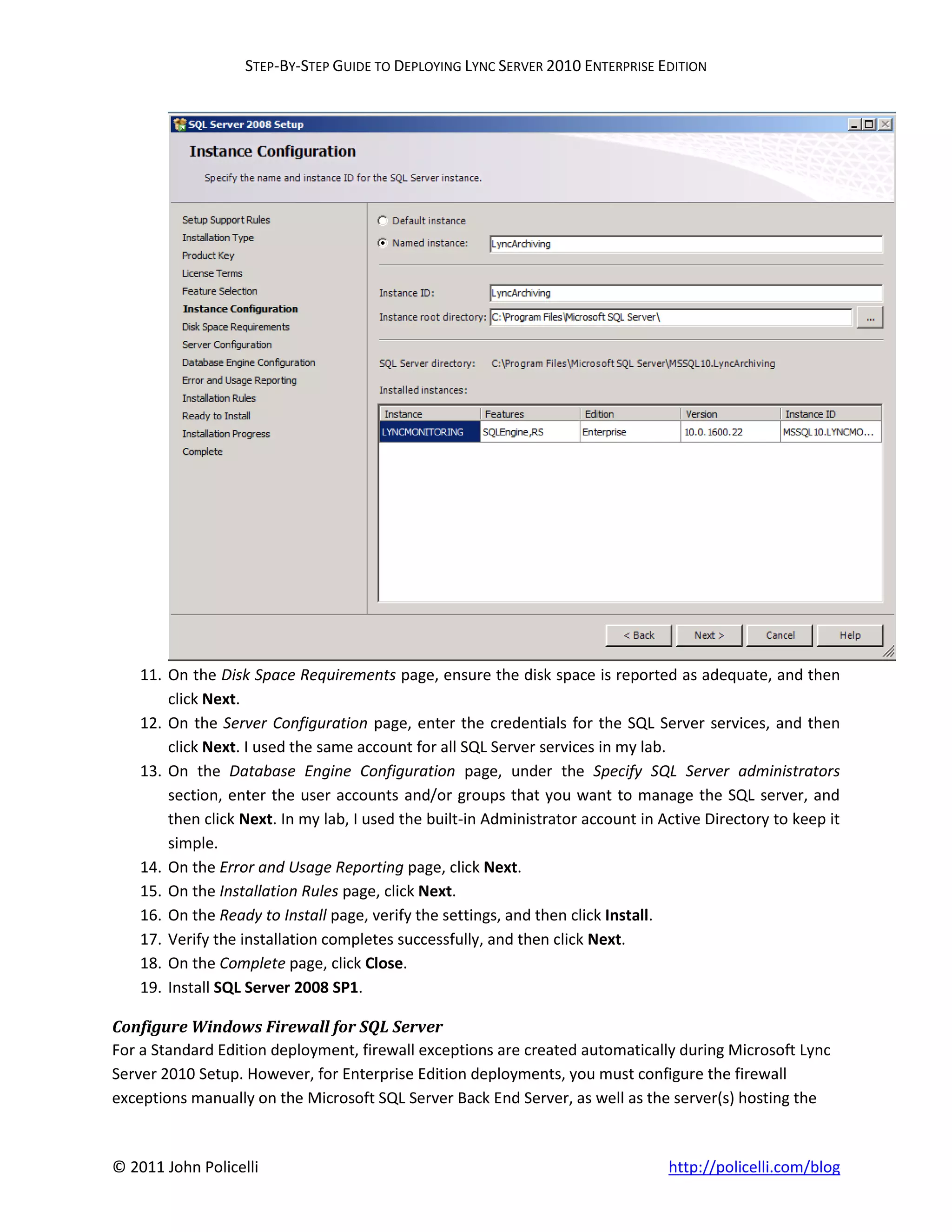 STEP-BY-STEP GUIDE TO DEPLOYING LYNC SERVER 2010 ENTERPRISE EDITION




    11. On the Disk Space Requirements page, ensure the disk space is reported as adequate, and then
        click Next.
    12. On the Server Configuration page, enter the credentials for the SQL Server services, and then
        click Next. I used the same account for all SQL Server services in my lab.
    13. On the Database Engine Configuration page, under the Specify SQL Server administrators
        section, enter the user accounts and/or groups that you want to manage the SQL server, and
        then click Next. In my lab, I used the built-in Administrator account in Active Directory to keep it
        simple.
    14. On the Error and Usage Reporting page, click Next.
    15. On the Installation Rules page, click Next.
    16. On the Ready to Install page, verify the settings, and then click Install.
    17. Verify the installation completes successfully, and then click Next.
    18. On the Complete page, click Close.
    19. Install SQL Server 2008 SP1.

Configure Windows Firewall for SQL Server
For a Standard Edition deployment, firewall exceptions are created automatically during Microsoft Lync
Server 2010 Setup. However, for Enterprise Edition deployments, you must configure the firewall
exceptions manually on the Microsoft SQL Server Back End Server, as well as the server(s) hosting the



© 2011 John Policelli                                                             http://policelli.com/blog
 