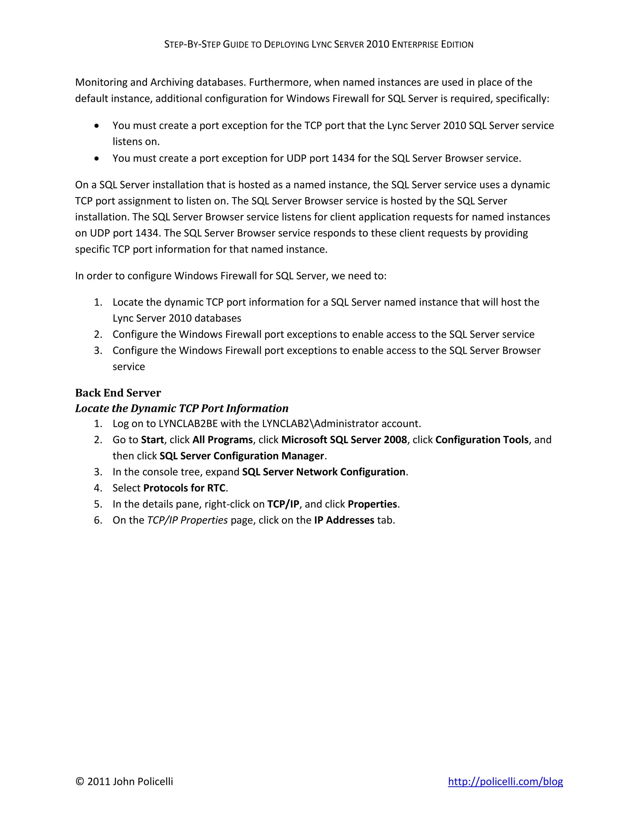 STEP-BY-STEP GUIDE TO DEPLOYING LYNC SERVER 2010 ENTERPRISE EDITION


Monitoring and Archiving databases. Furthermore, when named instances are used in place of the
default instance, additional configuration for Windows Firewall for SQL Server is required, specifically:

       You must create a port exception for the TCP port that the Lync Server 2010 SQL Server service
        listens on.
       You must create a port exception for UDP port 1434 for the SQL Server Browser service.

On a SQL Server installation that is hosted as a named instance, the SQL Server service uses a dynamic
TCP port assignment to listen on. The SQL Server Browser service is hosted by the SQL Server
installation. The SQL Server Browser service listens for client application requests for named instances
on UDP port 1434. The SQL Server Browser service responds to these client requests by providing
specific TCP port information for that named instance.

In order to configure Windows Firewall for SQL Server, we need to:

    1. Locate the dynamic TCP port information for a SQL Server named instance that will host the
       Lync Server 2010 databases
    2. Configure the Windows Firewall port exceptions to enable access to the SQL Server service
    3. Configure the Windows Firewall port exceptions to enable access to the SQL Server Browser
       service

Back End Server
Locate the Dynamic TCP Port Information
   1. Log on to LYNCLAB2BE with the LYNCLAB2Administrator account.
   2. Go to Start, click All Programs, click Microsoft SQL Server 2008, click Configuration Tools, and
       then click SQL Server Configuration Manager.
   3. In the console tree, expand SQL Server Network Configuration.
   4. Select Protocols for RTC.
   5. In the details pane, right-click on TCP/IP, and click Properties.
   6. On the TCP/IP Properties page, click on the IP Addresses tab.




© 2011 John Policelli                                                             http://policelli.com/blog
 