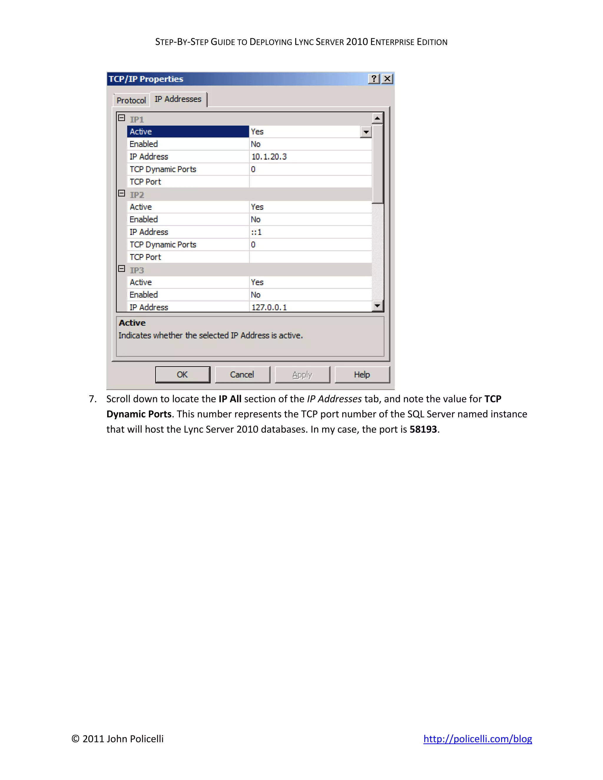 STEP-BY-STEP GUIDE TO DEPLOYING LYNC SERVER 2010 ENTERPRISE EDITION




    7. Scroll down to locate the IP All section of the IP Addresses tab, and note the value for TCP
       Dynamic Ports. This number represents the TCP port number of the SQL Server named instance
       that will host the Lync Server 2010 databases. In my case, the port is 58193.




© 2011 John Policelli                                                           http://policelli.com/blog
 