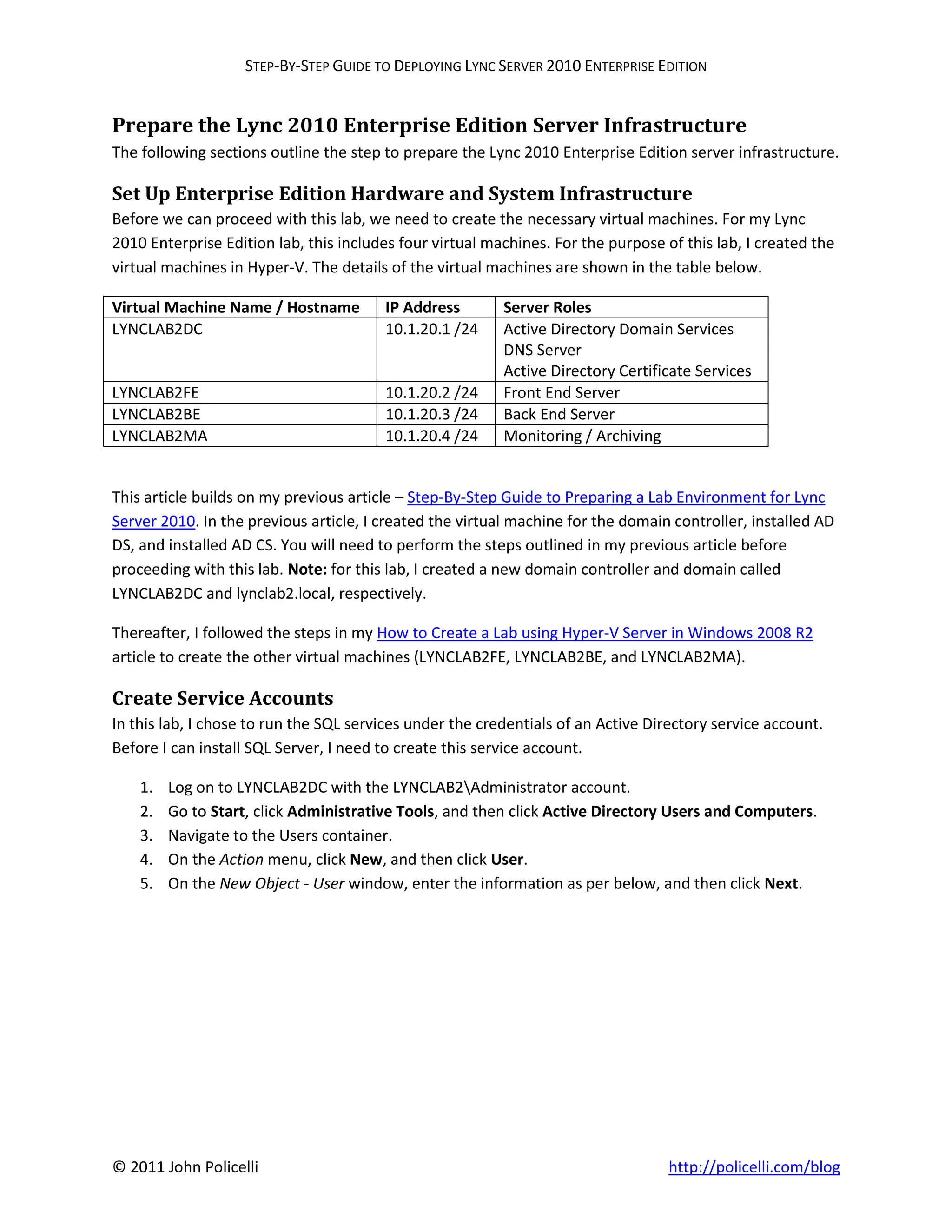 STEP-BY-STEP GUIDE TO DEPLOYING LYNC SERVER 2010 ENTERPRISE EDITION


Prepare the Lync 2010 Enterprise Edition Server Infrastructure
The following sections outline the step to prepare the Lync 2010 Enterprise Edition server infrastructure.

Set Up Enterprise Edition Hardware and System Infrastructure
Before we can proceed with this lab, we need to create the necessary virtual machines. For my Lync
2010 Enterprise Edition lab, this includes four virtual machines. For the purpose of this lab, I created the
virtual machines in Hyper-V. The details of the virtual machines are shown in the table below.

Virtual Machine Name / Hostname         IP Address        Server Roles
LYNCLAB2DC                              10.1.20.1 /24     Active Directory Domain Services
                                                          DNS Server
                                                          Active Directory Certificate Services
LYNCLAB2FE                              10.1.20.2 /24     Front End Server
LYNCLAB2BE                              10.1.20.3 /24     Back End Server
LYNCLAB2MA                              10.1.20.4 /24     Monitoring / Archiving


This article builds on my previous article – Step-By-Step Guide to Preparing a Lab Environment for Lync
Server 2010. In the previous article, I created the virtual machine for the domain controller, installed AD
DS, and installed AD CS. You will need to perform the steps outlined in my previous article before
proceeding with this lab. Note: for this lab, I created a new domain controller and domain called
LYNCLAB2DC and lynclab2.local, respectively.

Thereafter, I followed the steps in my How to Create a Lab using Hyper-V Server in Windows 2008 R2
article to create the other virtual machines (LYNCLAB2FE, LYNCLAB2BE, and LYNCLAB2MA).

Create Service Accounts
In this lab, I chose to run the SQL services under the credentials of an Active Directory service account.
Before I can install SQL Server, I need to create this service account.

    1.   Log on to LYNCLAB2DC with the LYNCLAB2Administrator account.
    2.   Go to Start, click Administrative Tools, and then click Active Directory Users and Computers.
    3.   Navigate to the Users container.
    4.   On the Action menu, click New, and then click User.
    5.   On the New Object - User window, enter the information as per below, and then click Next.




© 2011 John Policelli                                                              http://policelli.com/blog
 