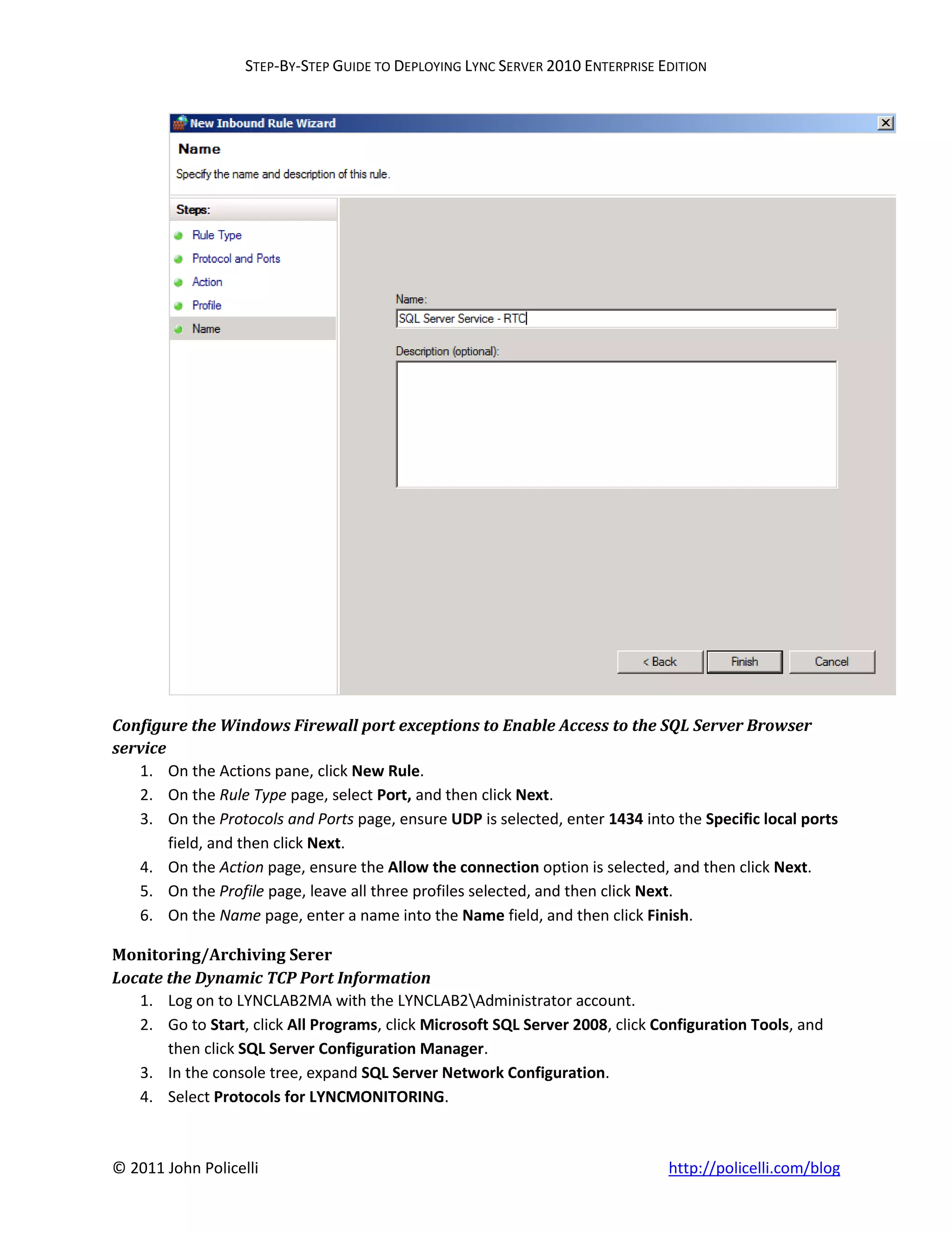 STEP-BY-STEP GUIDE TO DEPLOYING LYNC SERVER 2010 ENTERPRISE EDITION




Configure the Windows Firewall port exceptions to Enable Access to the SQL Server Browser
service
   1. On the Actions pane, click New Rule.
   2. On the Rule Type page, select Port, and then click Next.
   3. On the Protocols and Ports page, ensure UDP is selected, enter 1434 into the Specific local ports
        field, and then click Next.
   4. On the Action page, ensure the Allow the connection option is selected, and then click Next.
   5. On the Profile page, leave all three profiles selected, and then click Next.
   6. On the Name page, enter a name into the Name field, and then click Finish.

Monitoring/Archiving Serer
Locate the Dynamic TCP Port Information
   1. Log on to LYNCLAB2MA with the LYNCLAB2Administrator account.
   2. Go to Start, click All Programs, click Microsoft SQL Server 2008, click Configuration Tools, and
       then click SQL Server Configuration Manager.
   3. In the console tree, expand SQL Server Network Configuration.
   4. Select Protocols for LYNCMONITORING.



© 2011 John Policelli                                                           http://policelli.com/blog
 