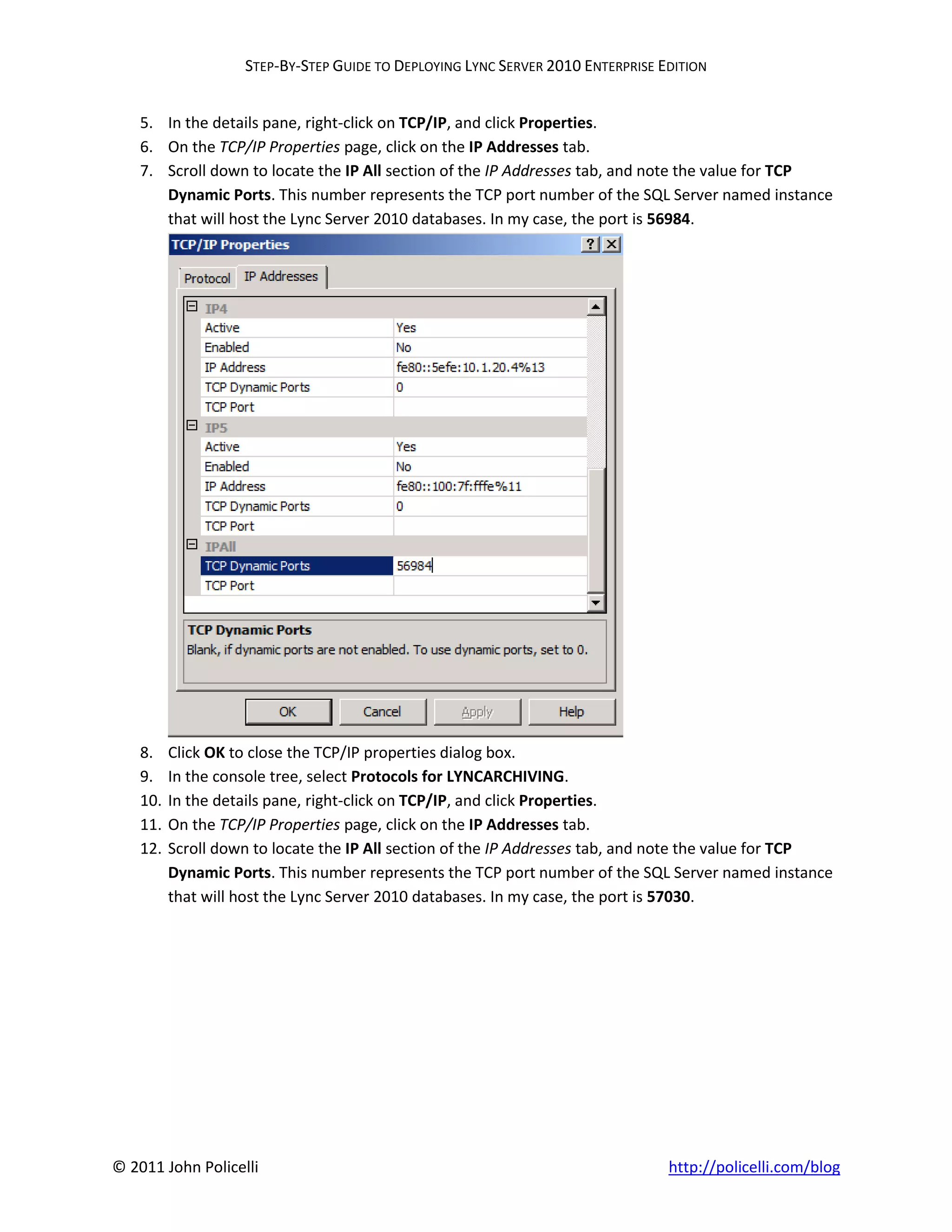 STEP-BY-STEP GUIDE TO DEPLOYING LYNC SERVER 2010 ENTERPRISE EDITION


    5. In the details pane, right-click on TCP/IP, and click Properties.
    6. On the TCP/IP Properties page, click on the IP Addresses tab.
    7. Scroll down to locate the IP All section of the IP Addresses tab, and note the value for TCP
       Dynamic Ports. This number represents the TCP port number of the SQL Server named instance
       that will host the Lync Server 2010 databases. In my case, the port is 56984.




    8.    Click OK to close the TCP/IP properties dialog box.
    9.    In the console tree, select Protocols for LYNCARCHIVING.
    10.   In the details pane, right-click on TCP/IP, and click Properties.
    11.   On the TCP/IP Properties page, click on the IP Addresses tab.
    12.   Scroll down to locate the IP All section of the IP Addresses tab, and note the value for TCP
          Dynamic Ports. This number represents the TCP port number of the SQL Server named instance
          that will host the Lync Server 2010 databases. In my case, the port is 57030.




© 2011 John Policelli                                                            http://policelli.com/blog
 