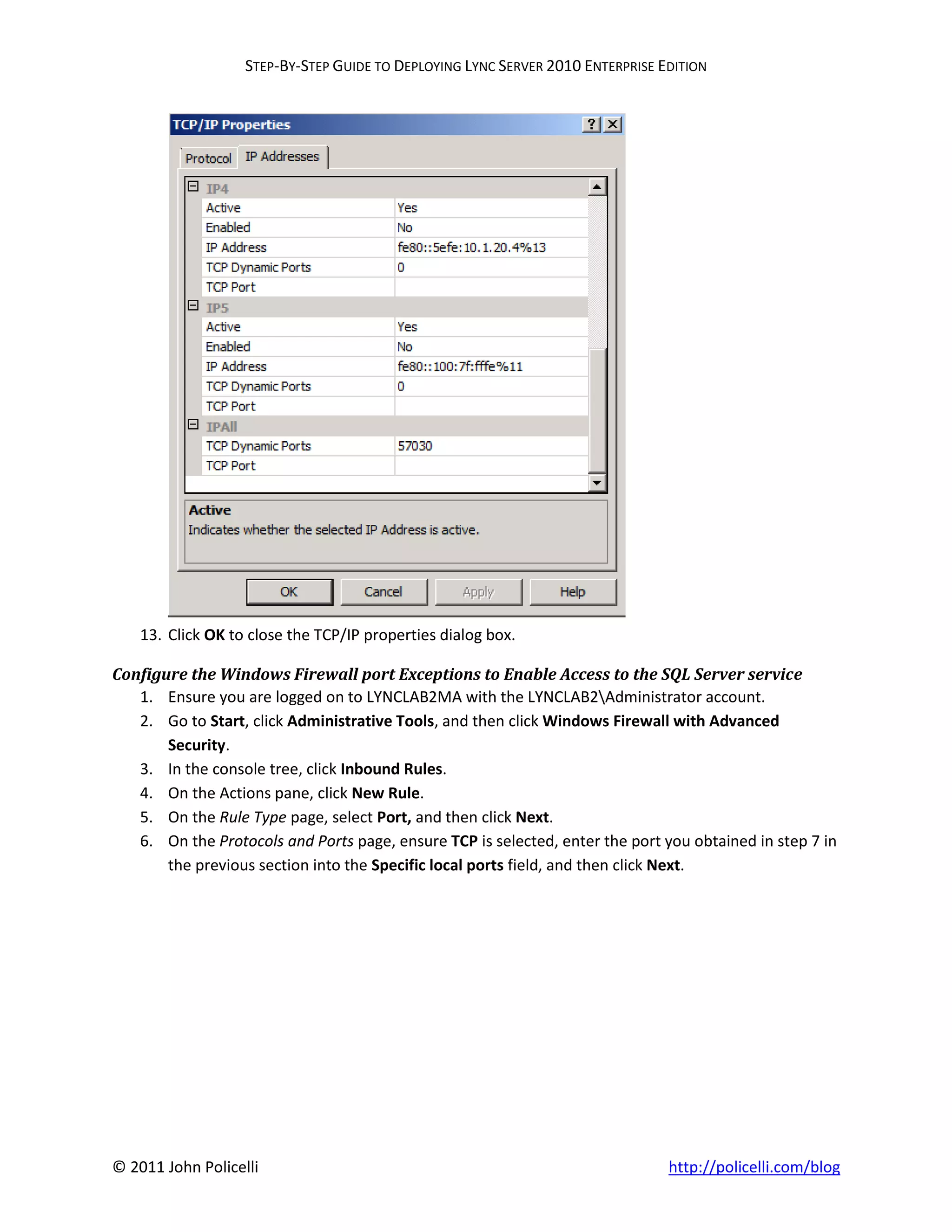STEP-BY-STEP GUIDE TO DEPLOYING LYNC SERVER 2010 ENTERPRISE EDITION




    13. Click OK to close the TCP/IP properties dialog box.

Configure the Windows Firewall port Exceptions to Enable Access to the SQL Server service
   1. Ensure you are logged on to LYNCLAB2MA with the LYNCLAB2Administrator account.
   2. Go to Start, click Administrative Tools, and then click Windows Firewall with Advanced
       Security.
   3. In the console tree, click Inbound Rules.
   4. On the Actions pane, click New Rule.
   5. On the Rule Type page, select Port, and then click Next.
   6. On the Protocols and Ports page, ensure TCP is selected, enter the port you obtained in step 7 in
       the previous section into the Specific local ports field, and then click Next.




© 2011 John Policelli                                                           http://policelli.com/blog
 