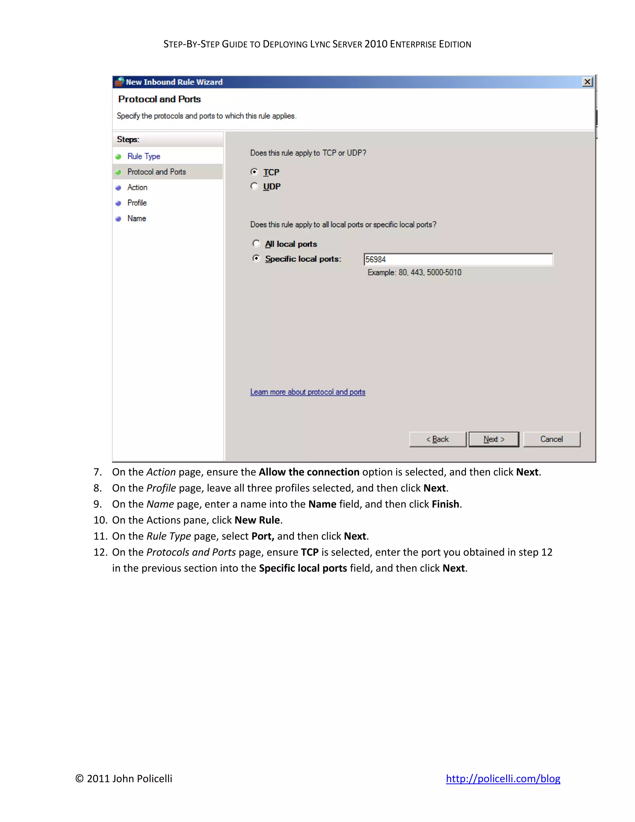 STEP-BY-STEP GUIDE TO DEPLOYING LYNC SERVER 2010 ENTERPRISE EDITION




    7.    On the Action page, ensure the Allow the connection option is selected, and then click Next.
    8.    On the Profile page, leave all three profiles selected, and then click Next.
    9.    On the Name page, enter a name into the Name field, and then click Finish.
    10.   On the Actions pane, click New Rule.
    11.   On the Rule Type page, select Port, and then click Next.
    12.   On the Protocols and Ports page, ensure TCP is selected, enter the port you obtained in step 12
          in the previous section into the Specific local ports field, and then click Next.




© 2011 John Policelli                                                             http://policelli.com/blog
 