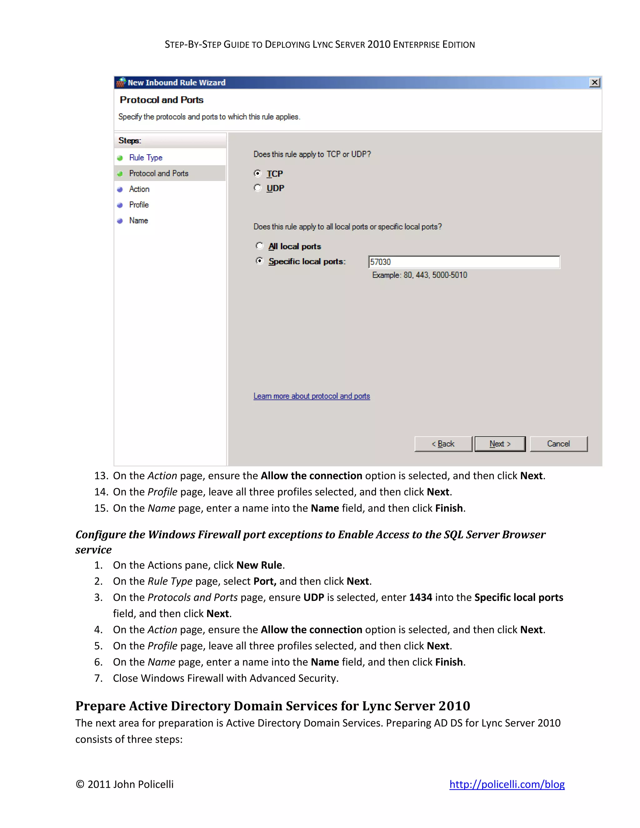 STEP-BY-STEP GUIDE TO DEPLOYING LYNC SERVER 2010 ENTERPRISE EDITION




    13. On the Action page, ensure the Allow the connection option is selected, and then click Next.
    14. On the Profile page, leave all three profiles selected, and then click Next.
    15. On the Name page, enter a name into the Name field, and then click Finish.

Configure the Windows Firewall port exceptions to Enable Access to the SQL Server Browser
service
   1. On the Actions pane, click New Rule.
   2. On the Rule Type page, select Port, and then click Next.
   3. On the Protocols and Ports page, ensure UDP is selected, enter 1434 into the Specific local ports
        field, and then click Next.
   4. On the Action page, ensure the Allow the connection option is selected, and then click Next.
   5. On the Profile page, leave all three profiles selected, and then click Next.
   6. On the Name page, enter a name into the Name field, and then click Finish.
   7. Close Windows Firewall with Advanced Security.

Prepare Active Directory Domain Services for Lync Server 2010
The next area for preparation is Active Directory Domain Services. Preparing AD DS for Lync Server 2010
consists of three steps:


© 2011 John Policelli                                                           http://policelli.com/blog
 