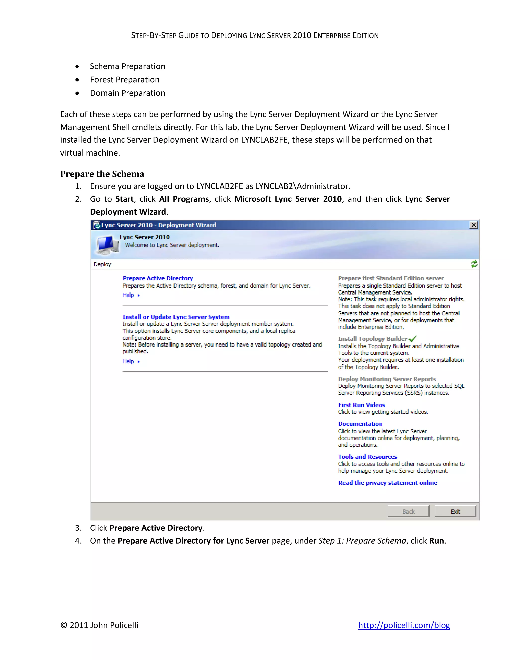 STEP-BY-STEP GUIDE TO DEPLOYING LYNC SERVER 2010 ENTERPRISE EDITION


       Schema Preparation
       Forest Preparation
       Domain Preparation

Each of these steps can be performed by using the Lync Server Deployment Wizard or the Lync Server
Management Shell cmdlets directly. For this lab, the Lync Server Deployment Wizard will be used. Since I
installed the Lync Server Deployment Wizard on LYNCLAB2FE, these steps will be performed on that
virtual machine.

Prepare the Schema
   1. Ensure you are logged on to LYNCLAB2FE as LYNCLAB2Administrator.
   2. Go to Start, click All Programs, click Microsoft Lync Server 2010, and then click Lync Server
      Deployment Wizard.




    3. Click Prepare Active Directory.
    4. On the Prepare Active Directory for Lync Server page, under Step 1: Prepare Schema, click Run.




© 2011 John Policelli                                                           http://policelli.com/blog
 