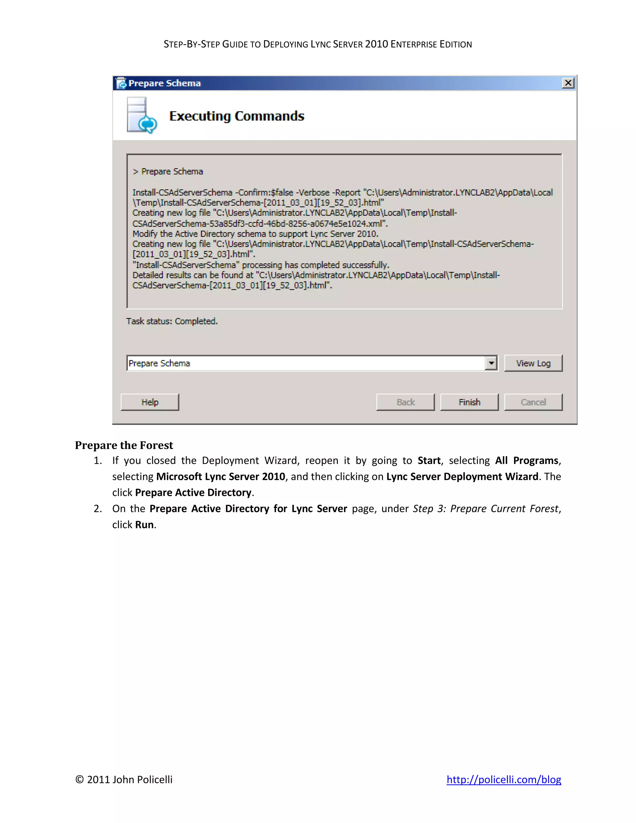 STEP-BY-STEP GUIDE TO DEPLOYING LYNC SERVER 2010 ENTERPRISE EDITION




Prepare the Forest
   1. If you closed the Deployment Wizard, reopen it by going to Start, selecting All Programs,
      selecting Microsoft Lync Server 2010, and then clicking on Lync Server Deployment Wizard. The
      click Prepare Active Directory.
   2. On the Prepare Active Directory for Lync Server page, under Step 3: Prepare Current Forest,
      click Run.




© 2011 John Policelli                                                           http://policelli.com/blog
 