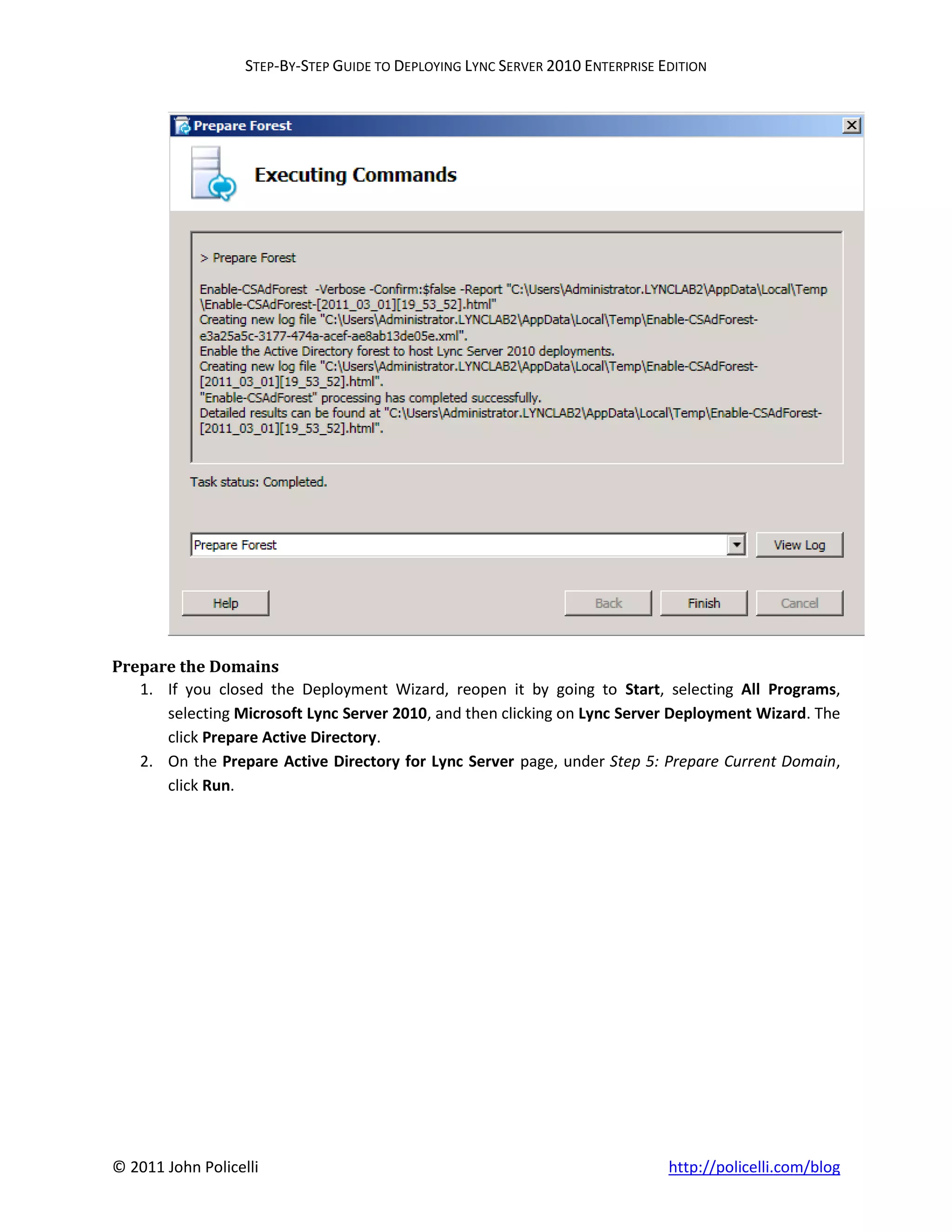 STEP-BY-STEP GUIDE TO DEPLOYING LYNC SERVER 2010 ENTERPRISE EDITION




Prepare the Domains
   1. If you closed the Deployment Wizard, reopen it by going to Start, selecting All Programs,
      selecting Microsoft Lync Server 2010, and then clicking on Lync Server Deployment Wizard. The
      click Prepare Active Directory.
   2. On the Prepare Active Directory for Lync Server page, under Step 5: Prepare Current Domain,
      click Run.




© 2011 John Policelli                                                           http://policelli.com/blog
 