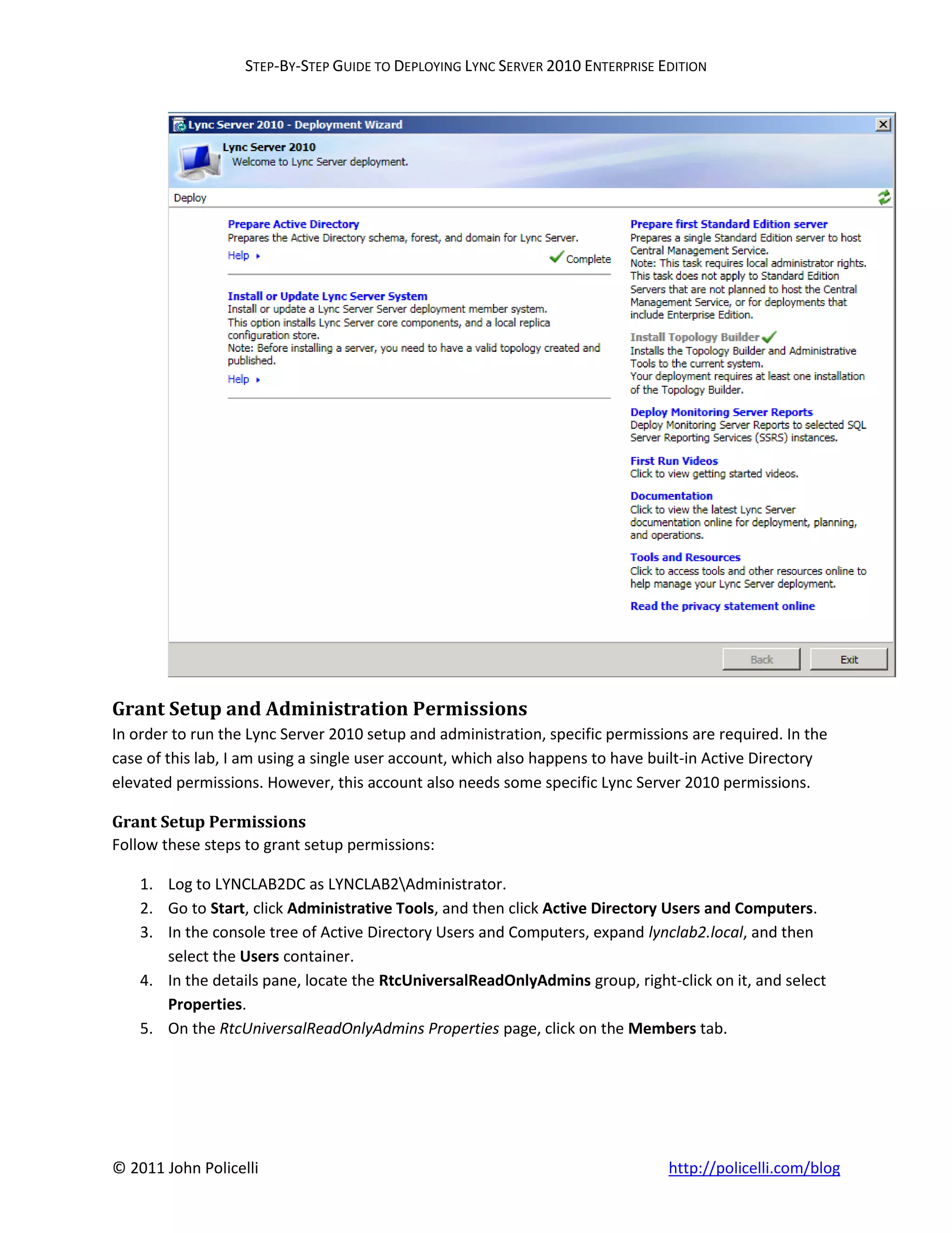 STEP-BY-STEP GUIDE TO DEPLOYING LYNC SERVER 2010 ENTERPRISE EDITION




Grant Setup and Administration Permissions
In order to run the Lync Server 2010 setup and administration, specific permissions are required. In the
case of this lab, I am using a single user account, which also happens to have built-in Active Directory
elevated permissions. However, this account also needs some specific Lync Server 2010 permissions.

Grant Setup Permissions
Follow these steps to grant setup permissions:

    1. Log to LYNCLAB2DC as LYNCLAB2Administrator.
    2. Go to Start, click Administrative Tools, and then click Active Directory Users and Computers.
    3. In the console tree of Active Directory Users and Computers, expand lynclab2.local, and then
       select the Users container.
    4. In the details pane, locate the RtcUniversalReadOnlyAdmins group, right-click on it, and select
       Properties.
    5. On the RtcUniversalReadOnlyAdmins Properties page, click on the Members tab.




© 2011 John Policelli                                                           http://policelli.com/blog
 