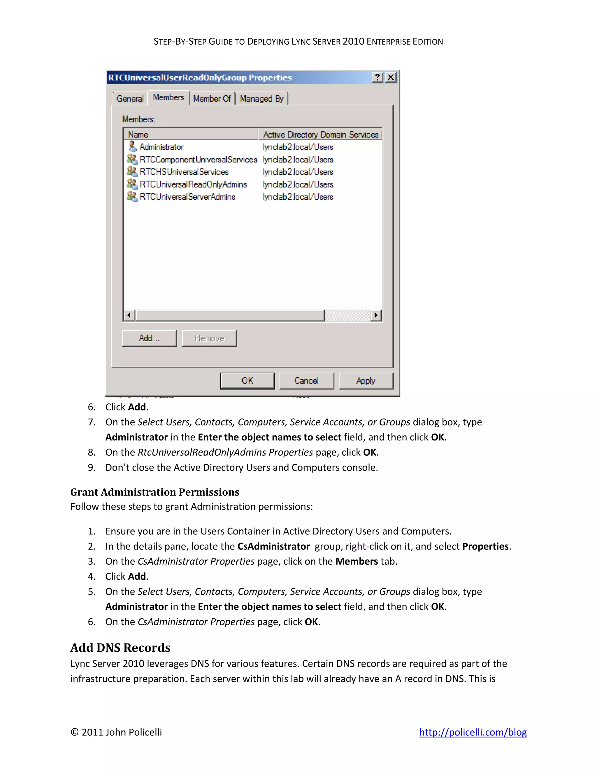 STEP-BY-STEP GUIDE TO DEPLOYING LYNC SERVER 2010 ENTERPRISE EDITION




    6. Click Add.
    7. On the Select Users, Contacts, Computers, Service Accounts, or Groups dialog box, type
       Administrator in the Enter the object names to select field, and then click OK.
    8. On the RtcUniversalReadOnlyAdmins Properties page, click OK.
    9. Don’t close the Active Directory Users and Computers console.

Grant Administration Permissions
Follow these steps to grant Administration permissions:

    1. Ensure you are in the Users Container in Active Directory Users and Computers.
    2. In the details pane, locate the CsAdministrator group, right-click on it, and select Properties.
    3. On the CsAdministrator Properties page, click on the Members tab.
    4. Click Add.
    5. On the Select Users, Contacts, Computers, Service Accounts, or Groups dialog box, type
       Administrator in the Enter the object names to select field, and then click OK.
    6. On the CsAdministrator Properties page, click OK.

Add DNS Records
Lync Server 2010 leverages DNS for various features. Certain DNS records are required as part of the
infrastructure preparation. Each server within this lab will already have an A record in DNS. This is



© 2011 John Policelli                                                            http://policelli.com/blog
 