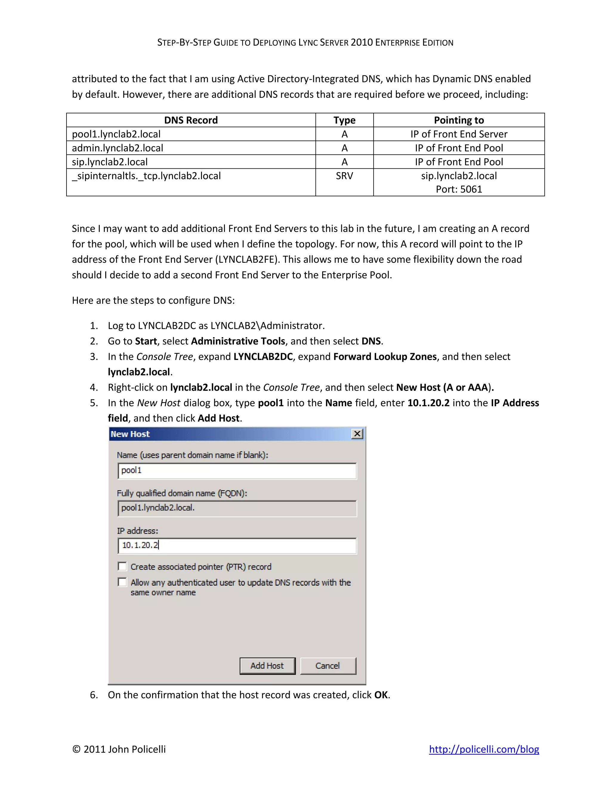 STEP-BY-STEP GUIDE TO DEPLOYING LYNC SERVER 2010 ENTERPRISE EDITION


attributed to the fact that I am using Active Directory-Integrated DNS, which has Dynamic DNS enabled
by default. However, there are additional DNS records that are required before we proceed, including:

                     DNS Record                             Type                   Pointing to
pool1.lynclab2.local                                         A               IP of Front End Server
admin.lynclab2.local                                         A                IP of Front End Pool
sip.lynclab2.local                                           A                IP of Front End Pool
_sipinternaltls._tcp.lynclab2.local                         SRV                 sip.lynclab2.local
                                                                                    Port: 5061


Since I may want to add additional Front End Servers to this lab in the future, I am creating an A record
for the pool, which will be used when I define the topology. For now, this A record will point to the IP
address of the Front End Server (LYNCLAB2FE). This allows me to have some flexibility down the road
should I decide to add a second Front End Server to the Enterprise Pool.

Here are the steps to configure DNS:

    1. Log to LYNCLAB2DC as LYNCLAB2Administrator.
    2. Go to Start, select Administrative Tools, and then select DNS.
    3. In the Console Tree, expand LYNCLAB2DC, expand Forward Lookup Zones, and then select
       lynclab2.local.
    4. Right-click on lynclab2.local in the Console Tree, and then select New Host (A or AAA).
    5. In the New Host dialog box, type pool1 into the Name field, enter 10.1.20.2 into the IP Address
       field, and then click Add Host.




    6. On the confirmation that the host record was created, click OK.



© 2011 John Policelli                                                            http://policelli.com/blog
 