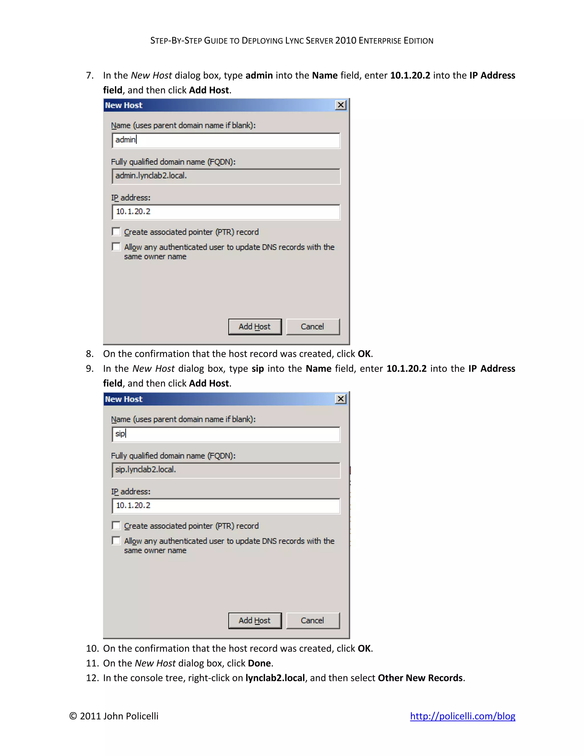 STEP-BY-STEP GUIDE TO DEPLOYING LYNC SERVER 2010 ENTERPRISE EDITION


    7. In the New Host dialog box, type admin into the Name field, enter 10.1.20.2 into the IP Address
       field, and then click Add Host.




    8. On the confirmation that the host record was created, click OK.
    9. In the New Host dialog box, type sip into the Name field, enter 10.1.20.2 into the IP Address
       field, and then click Add Host.




    10. On the confirmation that the host record was created, click OK.
    11. On the New Host dialog box, click Done.
    12. In the console tree, right-click on lynclab2.local, and then select Other New Records.


© 2011 John Policelli                                                           http://policelli.com/blog
 
