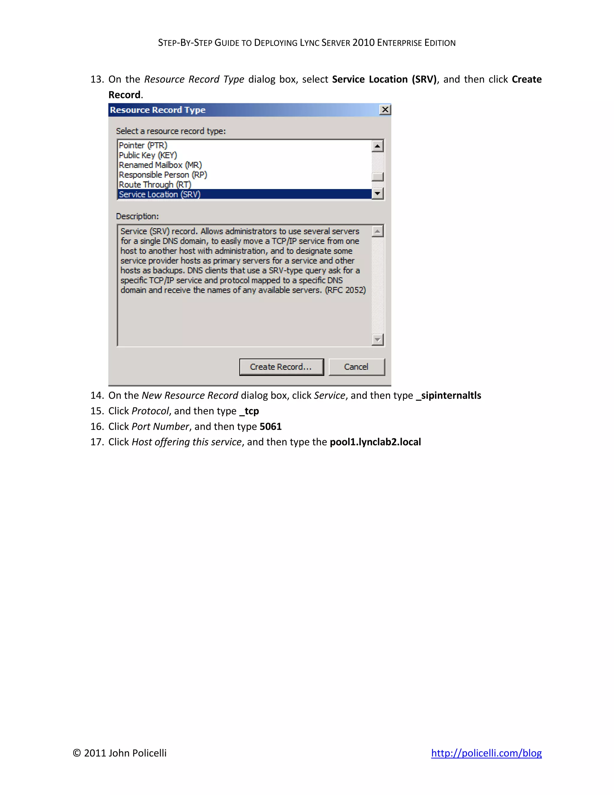 STEP-BY-STEP GUIDE TO DEPLOYING LYNC SERVER 2010 ENTERPRISE EDITION


    13. On the Resource Record Type dialog box, select Service Location (SRV), and then click Create
        Record.




    14.   On the New Resource Record dialog box, click Service, and then type _sipinternaltls
    15.   Click Protocol, and then type _tcp
    16.   Click Port Number, and then type 5061
    17.   Click Host offering this service, and then type the pool1.lynclab2.local




© 2011 John Policelli                                                             http://policelli.com/blog
 