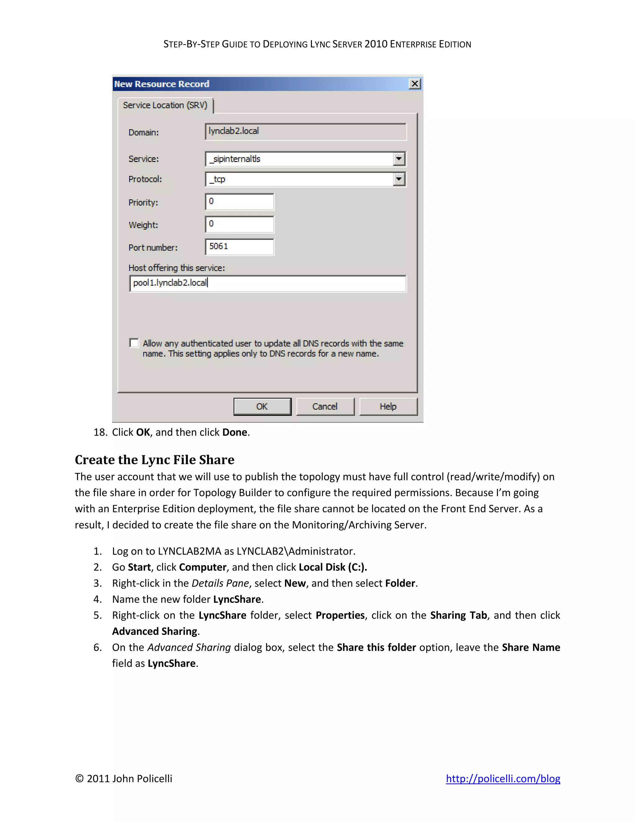 STEP-BY-STEP GUIDE TO DEPLOYING LYNC SERVER 2010 ENTERPRISE EDITION




    18. Click OK, and then click Done.

Create the Lync File Share
The user account that we will use to publish the topology must have full control (read/write/modify) on
the file share in order for Topology Builder to configure the required permissions. Because I’m going
with an Enterprise Edition deployment, the file share cannot be located on the Front End Server. As a
result, I decided to create the file share on the Monitoring/Archiving Server.

    1. Log on to LYNCLAB2MA as LYNCLAB2Administrator.
    2. Go Start, click Computer, and then click Local Disk (C:).
    3. Right-click in the Details Pane, select New, and then select Folder.
    4. Name the new folder LyncShare.
    5. Right-click on the LyncShare folder, select Properties, click on the Sharing Tab, and then click
       Advanced Sharing.
    6. On the Advanced Sharing dialog box, select the Share this folder option, leave the Share Name
       field as LyncShare.




© 2011 John Policelli                                                           http://policelli.com/blog
 