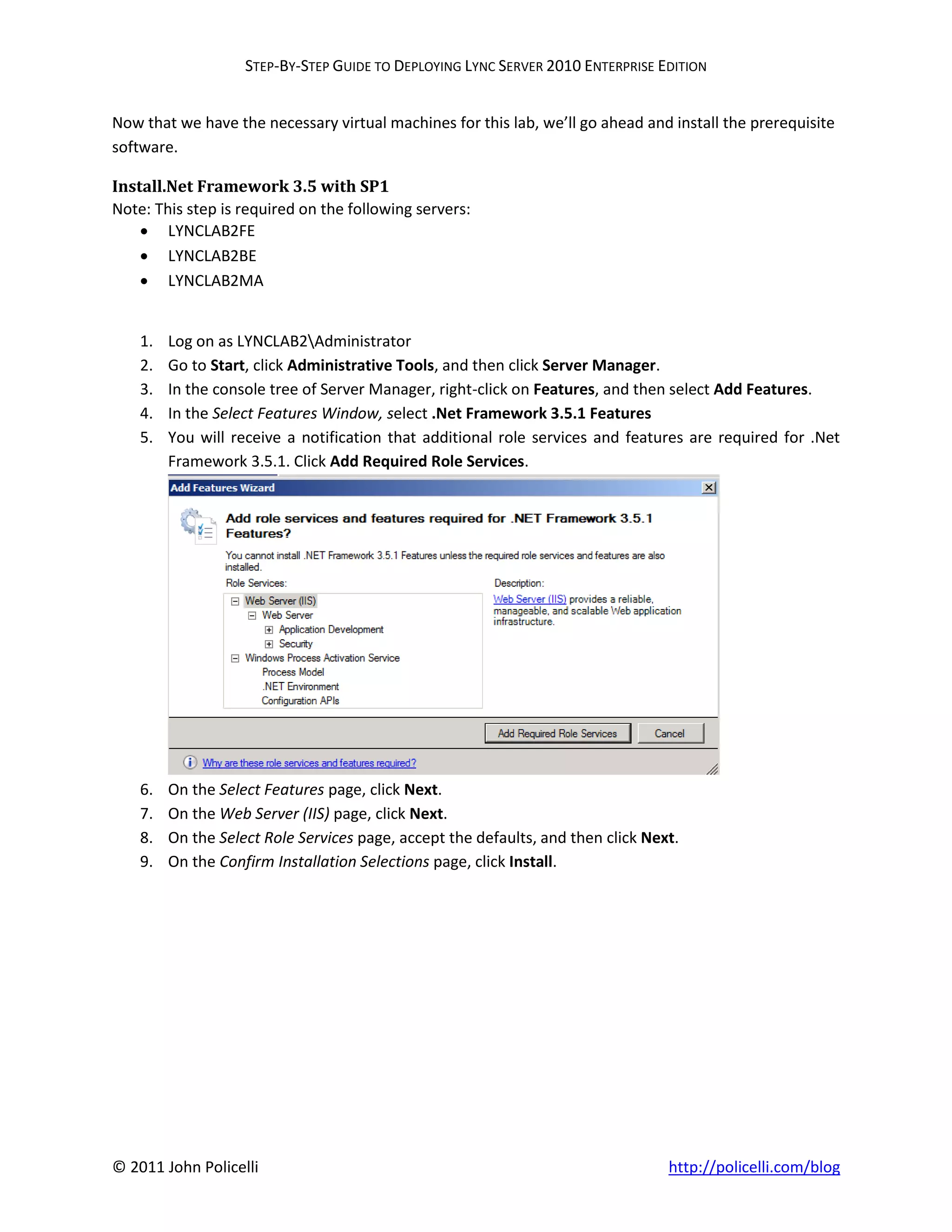 STEP-BY-STEP GUIDE TO DEPLOYING LYNC SERVER 2010 ENTERPRISE EDITION


Now that we have the necessary virtual machines for this lab, we’ll go ahead and install the prerequisite
software.

Install.Net Framework 3.5 with SP1
Note: This step is required on the following servers:
     LYNCLAB2FE
     LYNCLAB2BE
     LYNCLAB2MA


    1.   Log on as LYNCLAB2Administrator
    2.   Go to Start, click Administrative Tools, and then click Server Manager.
    3.   In the console tree of Server Manager, right-click on Features, and then select Add Features.
    4.   In the Select Features Window, select .Net Framework 3.5.1 Features
    5.   You will receive a notification that additional role services and features are required for .Net
         Framework 3.5.1. Click Add Required Role Services.




    6.   On the Select Features page, click Next.
    7.   On the Web Server (IIS) page, click Next.
    8.   On the Select Role Services page, accept the defaults, and then click Next.
    9.   On the Confirm Installation Selections page, click Install.




© 2011 John Policelli                                                             http://policelli.com/blog
 