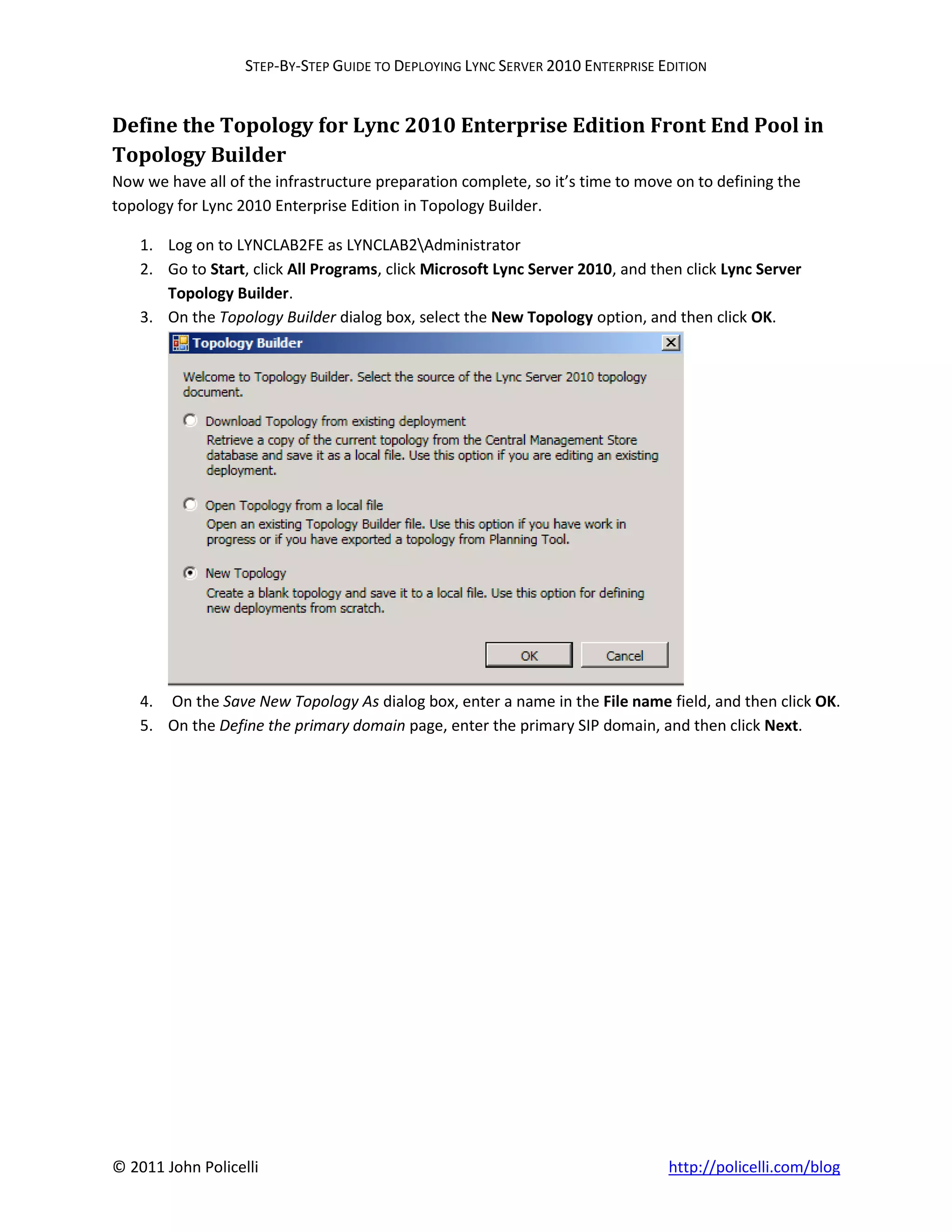 STEP-BY-STEP GUIDE TO DEPLOYING LYNC SERVER 2010 ENTERPRISE EDITION


Define the Topology for Lync 2010 Enterprise Edition Front End Pool in
Topology Builder
Now we have all of the infrastructure preparation complete, so it’s time to move on to defining the
topology for Lync 2010 Enterprise Edition in Topology Builder.

    1. Log on to LYNCLAB2FE as LYNCLAB2Administrator
    2. Go to Start, click All Programs, click Microsoft Lync Server 2010, and then click Lync Server
       Topology Builder.
    3. On the Topology Builder dialog box, select the New Topology option, and then click OK.




    4. On the Save New Topology As dialog box, enter a name in the File name field, and then click OK.
    5. On the Define the primary domain page, enter the primary SIP domain, and then click Next.




© 2011 John Policelli                                                           http://policelli.com/blog
 