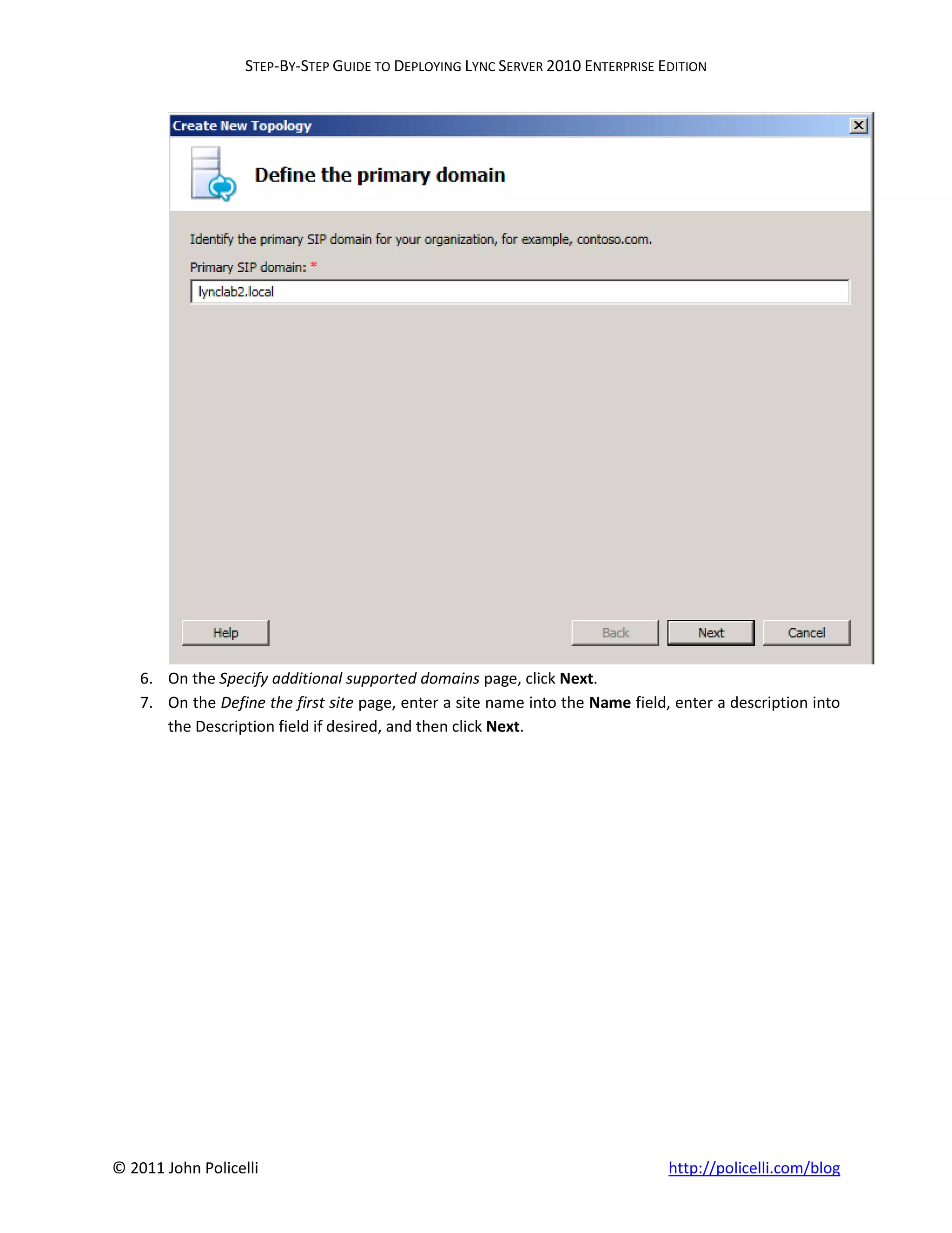STEP-BY-STEP GUIDE TO DEPLOYING LYNC SERVER 2010 ENTERPRISE EDITION




    6. On the Specify additional supported domains page, click Next.
    7. On the Define the first site page, enter a site name into the Name field, enter a description into
       the Description field if desired, and then click Next.




© 2011 John Policelli                                                           http://policelli.com/blog
 
