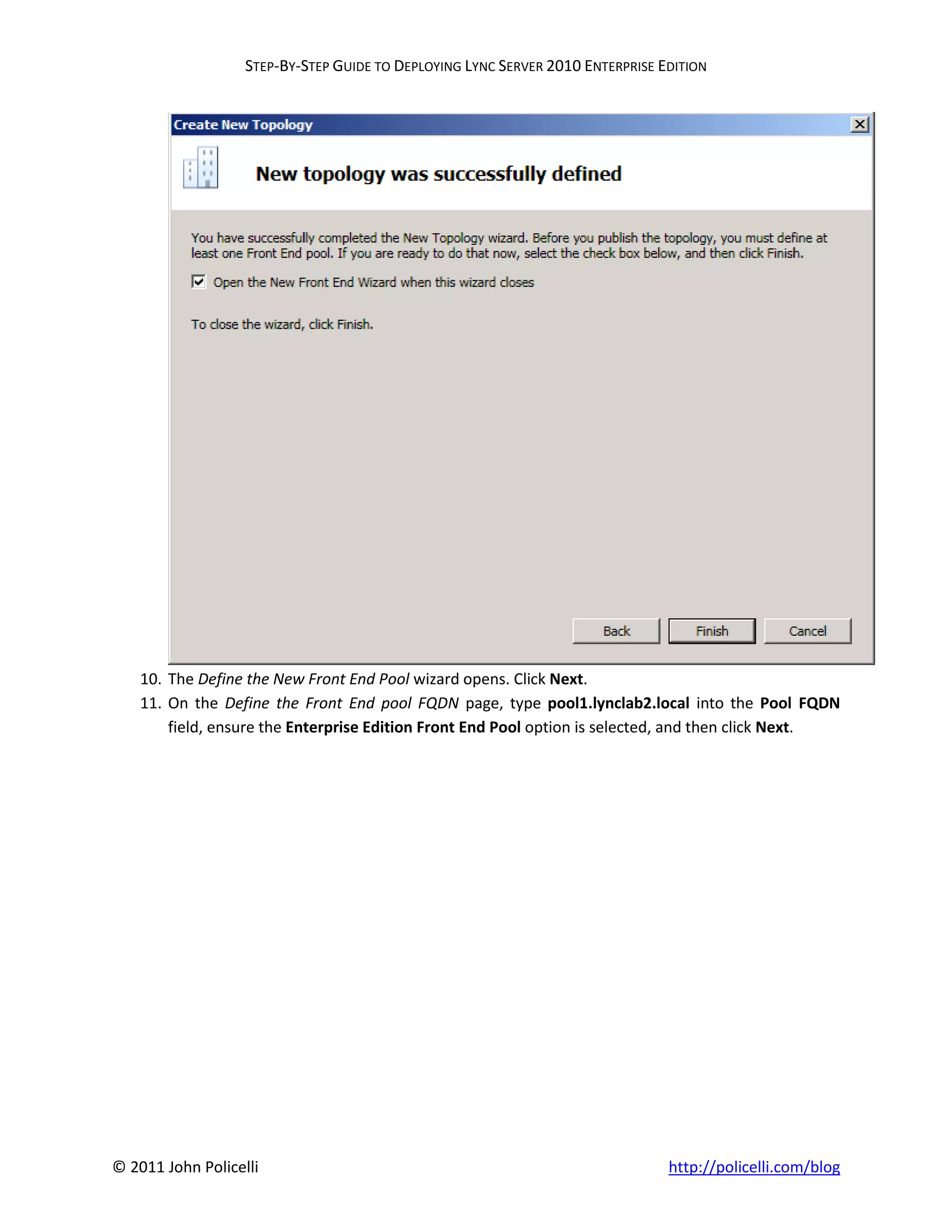STEP-BY-STEP GUIDE TO DEPLOYING LYNC SERVER 2010 ENTERPRISE EDITION




    10. The Define the New Front End Pool wizard opens. Click Next.
    11. On the Define the Front End pool FQDN page, type pool1.lynclab2.local into the Pool FQDN
        field, ensure the Enterprise Edition Front End Pool option is selected, and then click Next.




© 2011 John Policelli                                                           http://policelli.com/blog
 