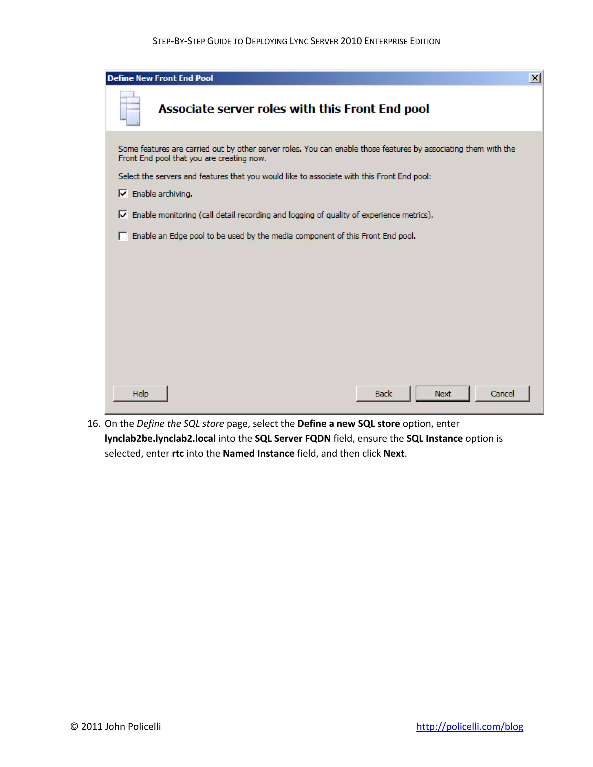 STEP-BY-STEP GUIDE TO DEPLOYING LYNC SERVER 2010 ENTERPRISE EDITION




    16. On the Define the SQL store page, select the Define a new SQL store option, enter
        lynclab2be.lynclab2.local into the SQL Server FQDN field, ensure the SQL Instance option is
        selected, enter rtc into the Named Instance field, and then click Next.




© 2011 John Policelli                                                           http://policelli.com/blog
 