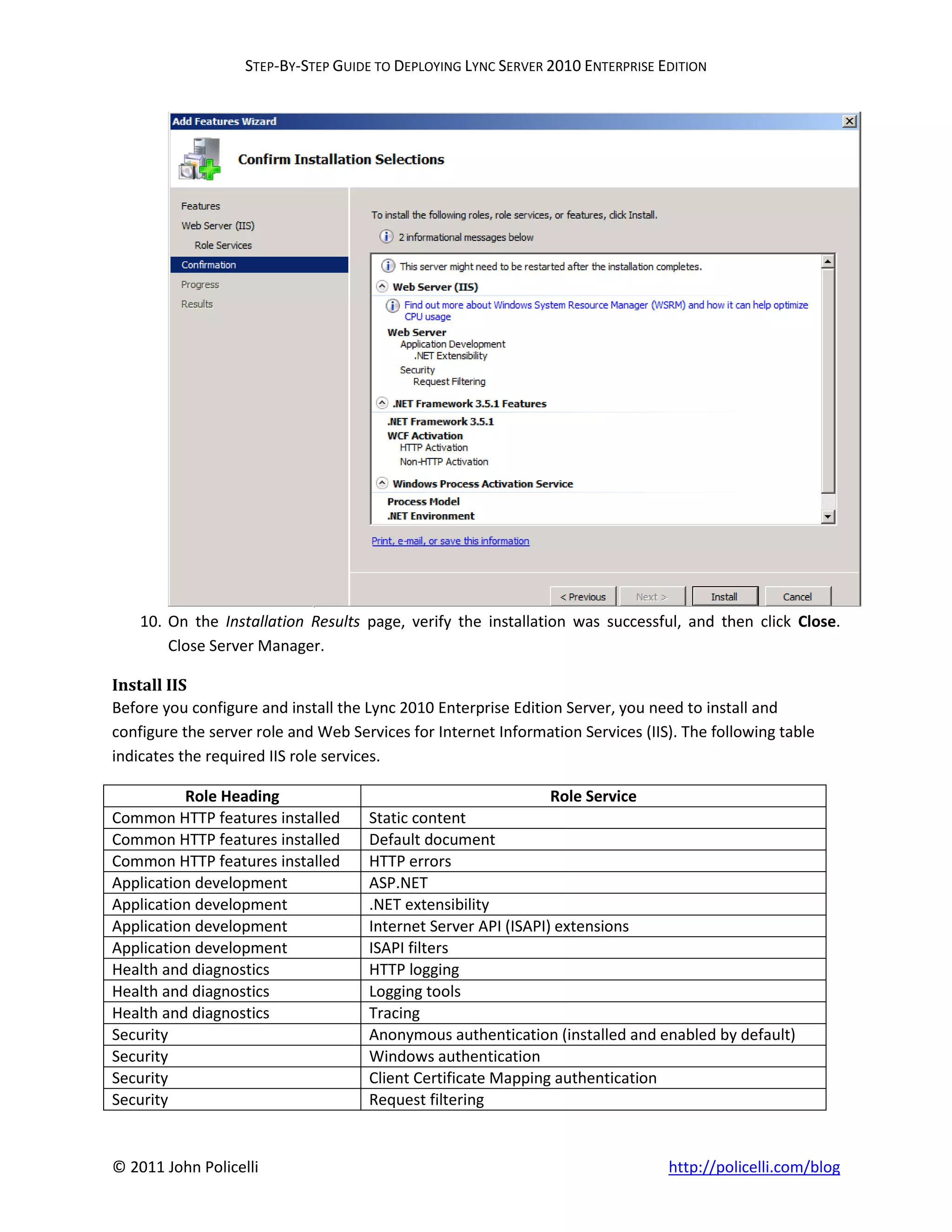 STEP-BY-STEP GUIDE TO DEPLOYING LYNC SERVER 2010 ENTERPRISE EDITION




    10. On the Installation Results page, verify the installation was successful, and then click Close.
        Close Server Manager.

Install IIS
Before you configure and install the Lync 2010 Enterprise Edition Server, you need to install and
configure the server role and Web Services for Internet Information Services (IIS). The following table
indicates the required IIS role services.

          Role Heading                                          Role Service
Common HTTP features installed       Static content
Common HTTP features installed       Default document
Common HTTP features installed       HTTP errors
Application development              ASP.NET
Application development              .NET extensibility
Application development              Internet Server API (ISAPI) extensions
Application development              ISAPI filters
Health and diagnostics               HTTP logging
Health and diagnostics               Logging tools
Health and diagnostics               Tracing
Security                             Anonymous authentication (installed and enabled by default)
Security                             Windows authentication
Security                             Client Certificate Mapping authentication
Security                             Request filtering


© 2011 John Policelli                                                            http://policelli.com/blog
 