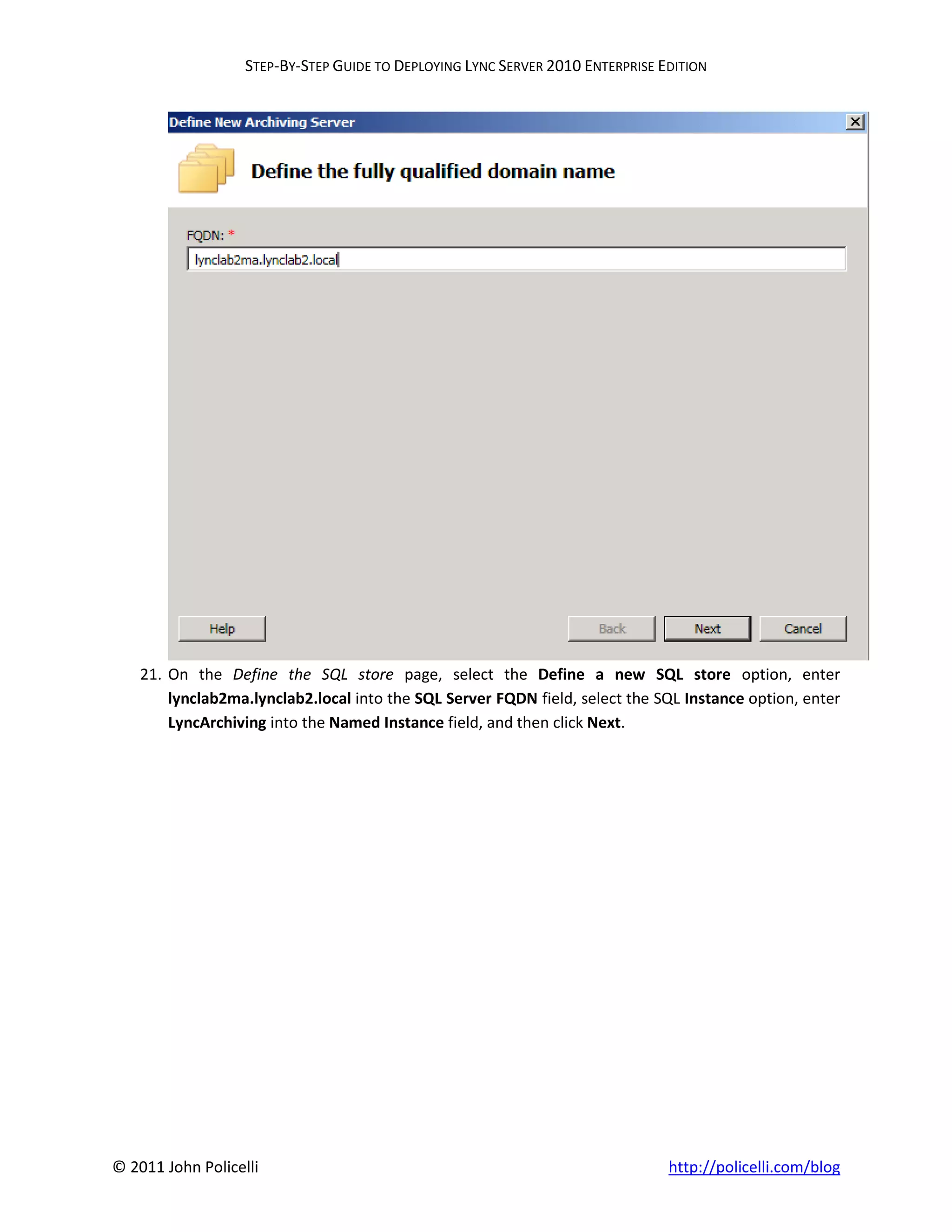 STEP-BY-STEP GUIDE TO DEPLOYING LYNC SERVER 2010 ENTERPRISE EDITION




    21. On the Define the SQL store page, select the Define a new SQL store option, enter
        lynclab2ma.lynclab2.local into the SQL Server FQDN field, select the SQL Instance option, enter
        LyncArchiving into the Named Instance field, and then click Next.




© 2011 John Policelli                                                           http://policelli.com/blog
 
