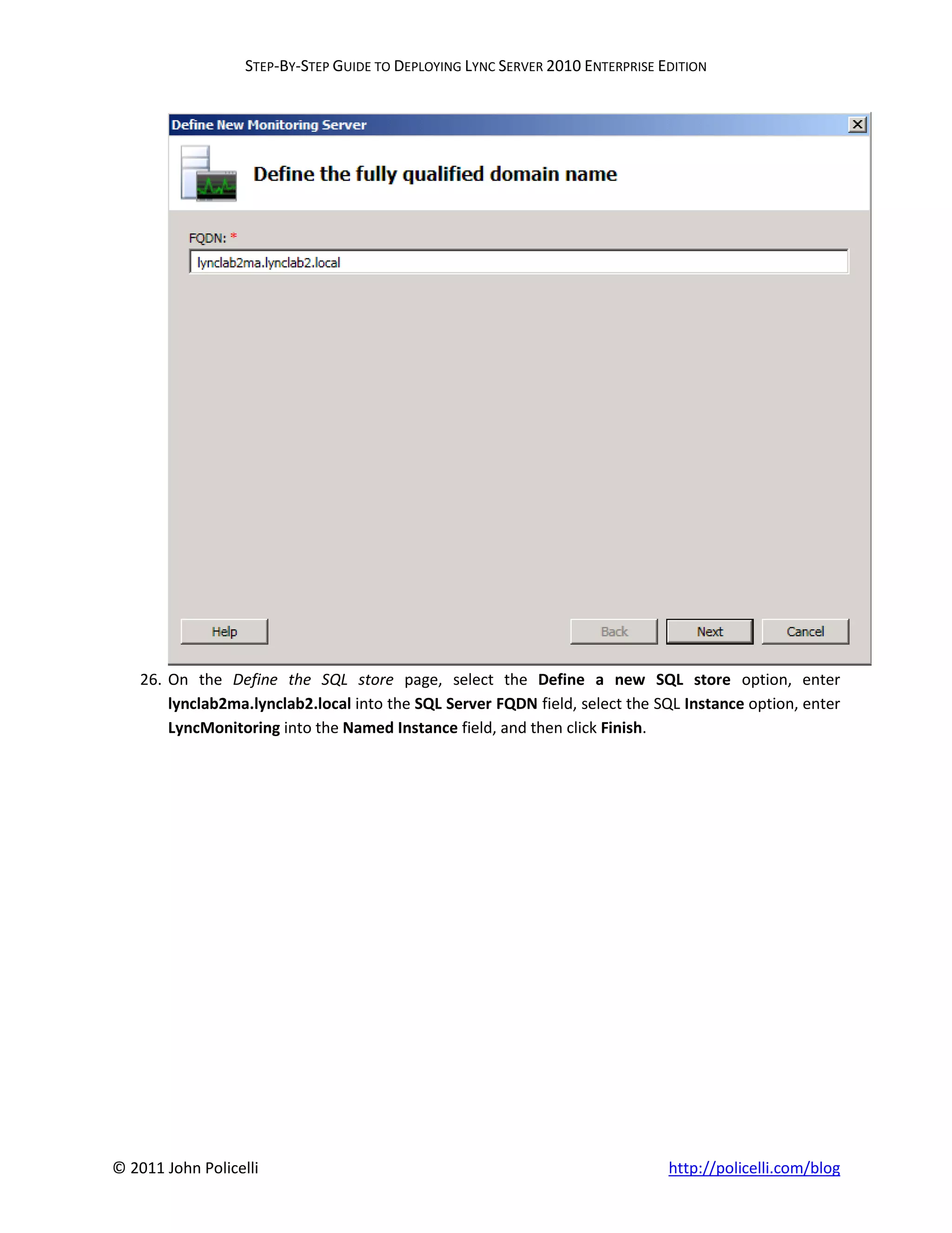 STEP-BY-STEP GUIDE TO DEPLOYING LYNC SERVER 2010 ENTERPRISE EDITION




    26. On the Define the SQL store page, select the Define a new SQL store option, enter
        lynclab2ma.lynclab2.local into the SQL Server FQDN field, select the SQL Instance option, enter
        LyncMonitoring into the Named Instance field, and then click Finish.




© 2011 John Policelli                                                           http://policelli.com/blog
 