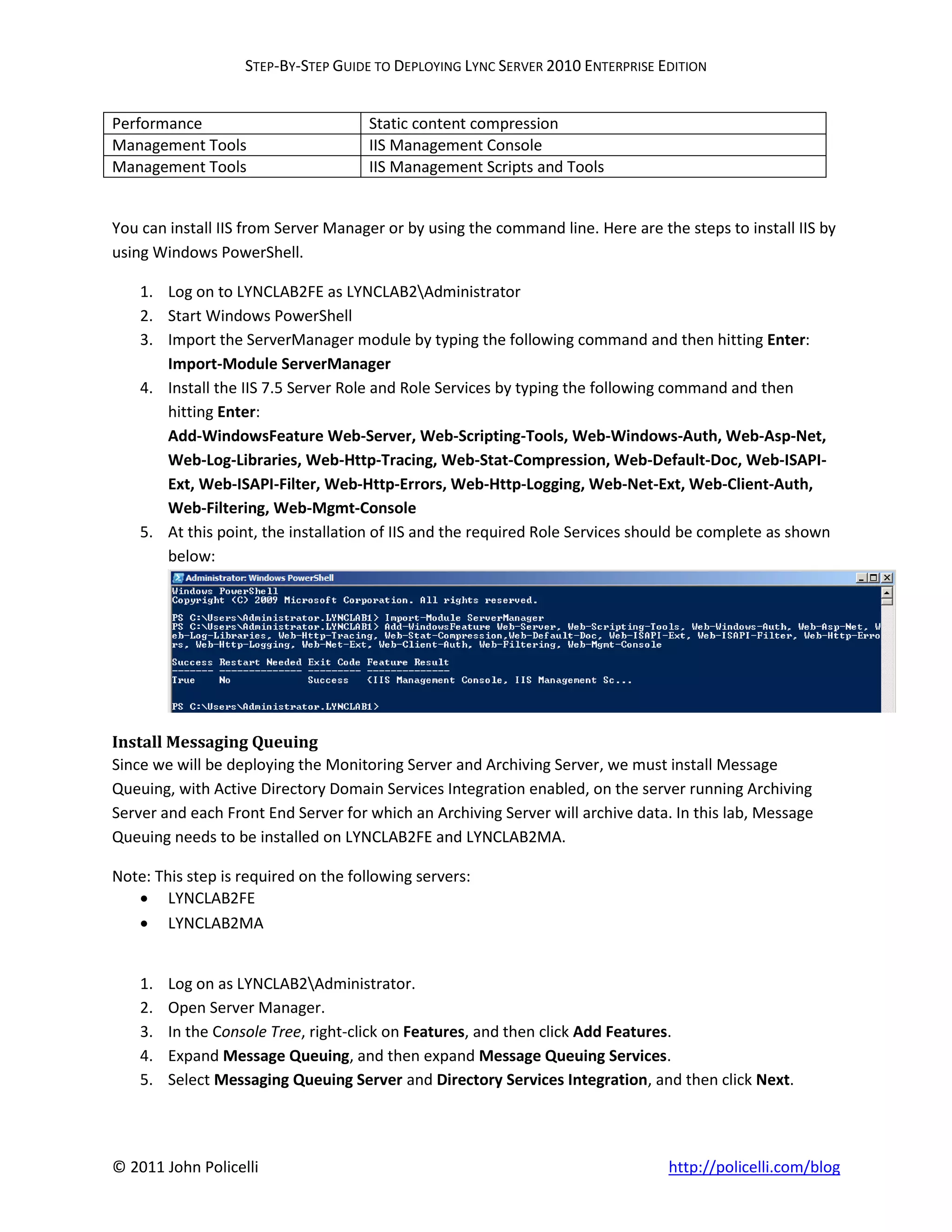 STEP-BY-STEP GUIDE TO DEPLOYING LYNC SERVER 2010 ENTERPRISE EDITION


Performance                          Static content compression
Management Tools                     IIS Management Console
Management Tools                     IIS Management Scripts and Tools


You can install IIS from Server Manager or by using the command line. Here are the steps to install IIS by
using Windows PowerShell.

    1. Log on to LYNCLAB2FE as LYNCLAB2Administrator
    2. Start Windows PowerShell
    3. Import the ServerManager module by typing the following command and then hitting Enter:
       Import-Module ServerManager
    4. Install the IIS 7.5 Server Role and Role Services by typing the following command and then
       hitting Enter:
       Add-WindowsFeature Web-Server, Web-Scripting-Tools, Web-Windows-Auth, Web-Asp-Net,
       Web-Log-Libraries, Web-Http-Tracing, Web-Stat-Compression, Web-Default-Doc, Web-ISAPI-
       Ext, Web-ISAPI-Filter, Web-Http-Errors, Web-Http-Logging, Web-Net-Ext, Web-Client-Auth,
       Web-Filtering, Web-Mgmt-Console
    5. At this point, the installation of IIS and the required Role Services should be complete as shown
       below:




Install Messaging Queuing
Since we will be deploying the Monitoring Server and Archiving Server, we must install Message
Queuing, with Active Directory Domain Services Integration enabled, on the server running Archiving
Server and each Front End Server for which an Archiving Server will archive data. In this lab, Message
Queuing needs to be installed on LYNCLAB2FE and LYNCLAB2MA.

Note: This step is required on the following servers:
    LYNCLAB2FE
    LYNCLAB2MA


    1.   Log on as LYNCLAB2Administrator.
    2.   Open Server Manager.
    3.   In the Console Tree, right-click on Features, and then click Add Features.
    4.   Expand Message Queuing, and then expand Message Queuing Services.
    5.   Select Messaging Queuing Server and Directory Services Integration, and then click Next.




© 2011 John Policelli                                                            http://policelli.com/blog
 
