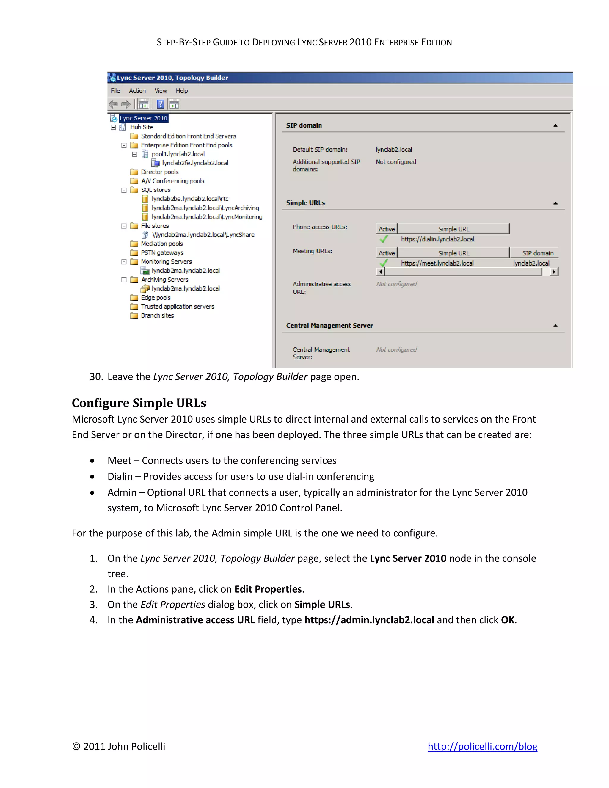 STEP-BY-STEP GUIDE TO DEPLOYING LYNC SERVER 2010 ENTERPRISE EDITION




    30. Leave the Lync Server 2010, Topology Builder page open.

Configure Simple URLs
Microsoft Lync Server 2010 uses simple URLs to direct internal and external calls to services on the Front
End Server or on the Director, if one has been deployed. The three simple URLs that can be created are:

       Meet – Connects users to the conferencing services
       Dialin – Provides access for users to use dial-in conferencing
       Admin – Optional URL that connects a user, typically an administrator for the Lync Server 2010
        system, to Microsoft Lync Server 2010 Control Panel.

For the purpose of this lab, the Admin simple URL is the one we need to configure.

    1. On the Lync Server 2010, Topology Builder page, select the Lync Server 2010 node in the console
       tree.
    2. In the Actions pane, click on Edit Properties.
    3. On the Edit Properties dialog box, click on Simple URLs.
    4. In the Administrative access URL field, type https://admin.lynclab2.local and then click OK.




© 2011 John Policelli                                                            http://policelli.com/blog
 