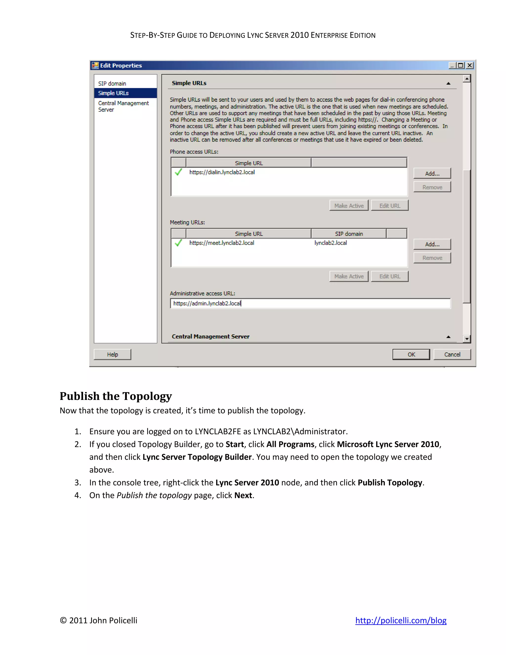 STEP-BY-STEP GUIDE TO DEPLOYING LYNC SERVER 2010 ENTERPRISE EDITION




Publish the Topology
Now that the topology is created, it’s time to publish the topology.

    1. Ensure you are logged on to LYNCLAB2FE as LYNCLAB2Administrator.
    2. If you closed Topology Builder, go to Start, click All Programs, click Microsoft Lync Server 2010,
       and then click Lync Server Topology Builder. You may need to open the topology we created
       above.
    3. In the console tree, right-click the Lync Server 2010 node, and then click Publish Topology.
    4. On the Publish the topology page, click Next.




© 2011 John Policelli                                                            http://policelli.com/blog
 