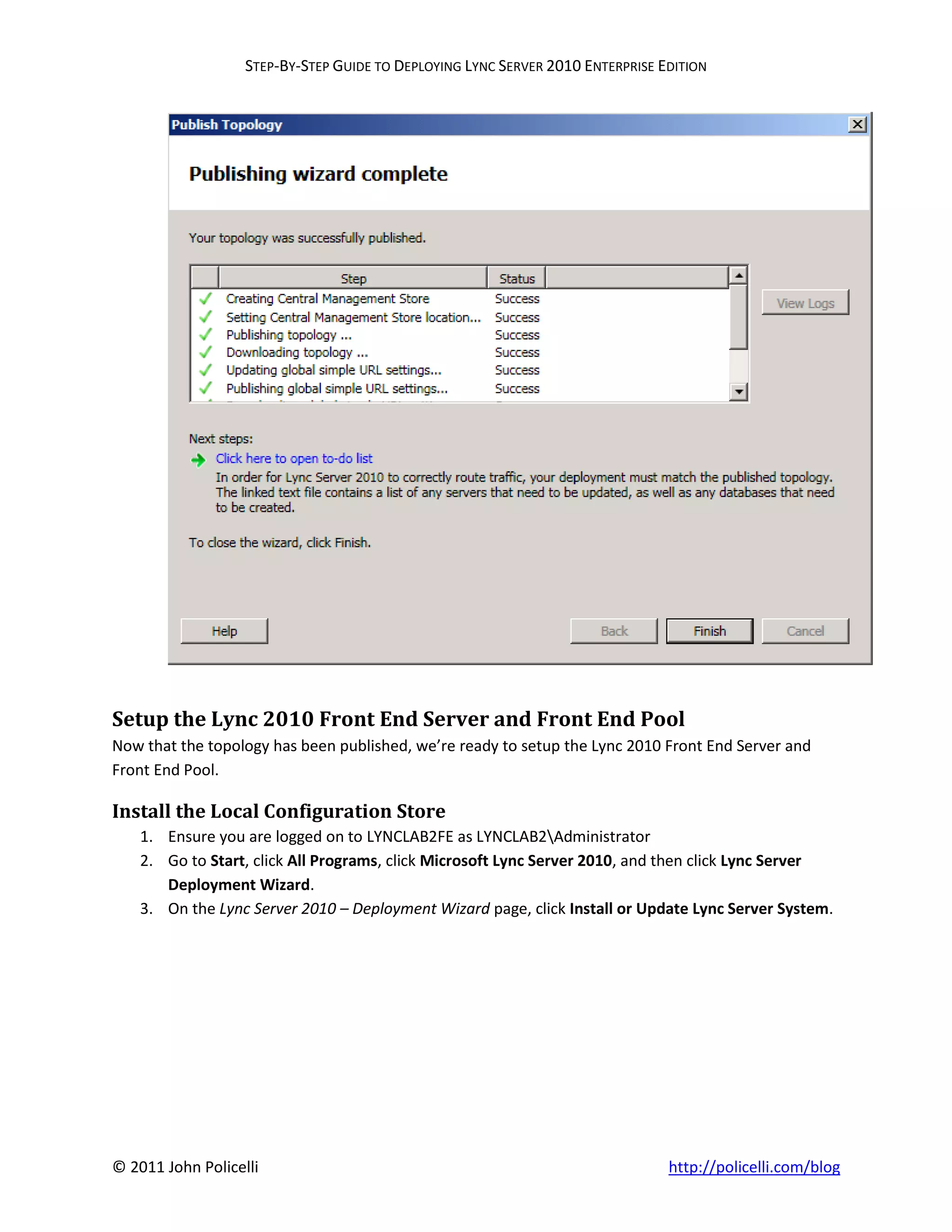 STEP-BY-STEP GUIDE TO DEPLOYING LYNC SERVER 2010 ENTERPRISE EDITION




Setup the Lync 2010 Front End Server and Front End Pool
Now that the topology has been published, we’re ready to setup the Lync 2010 Front End Server and
Front End Pool.

Install the Local Configuration Store
    1. Ensure you are logged on to LYNCLAB2FE as LYNCLAB2Administrator
    2. Go to Start, click All Programs, click Microsoft Lync Server 2010, and then click Lync Server
       Deployment Wizard.
    3. On the Lync Server 2010 – Deployment Wizard page, click Install or Update Lync Server System.




© 2011 John Policelli                                                           http://policelli.com/blog
 