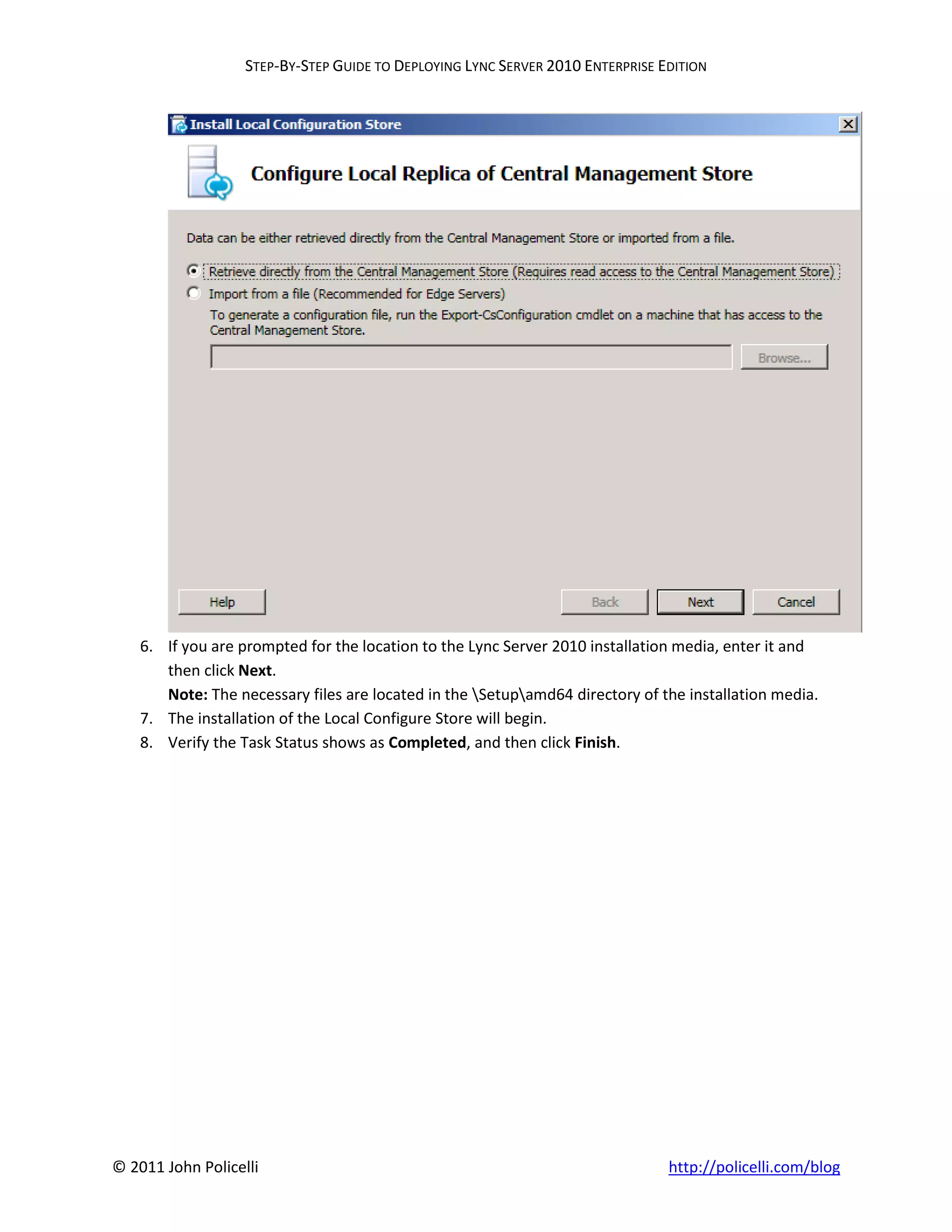 STEP-BY-STEP GUIDE TO DEPLOYING LYNC SERVER 2010 ENTERPRISE EDITION




    6. If you are prompted for the location to the Lync Server 2010 installation media, enter it and
       then click Next.
       Note: The necessary files are located in the Setupamd64 directory of the installation media.
    7. The installation of the Local Configure Store will begin.
    8. Verify the Task Status shows as Completed, and then click Finish.




© 2011 John Policelli                                                           http://policelli.com/blog
 