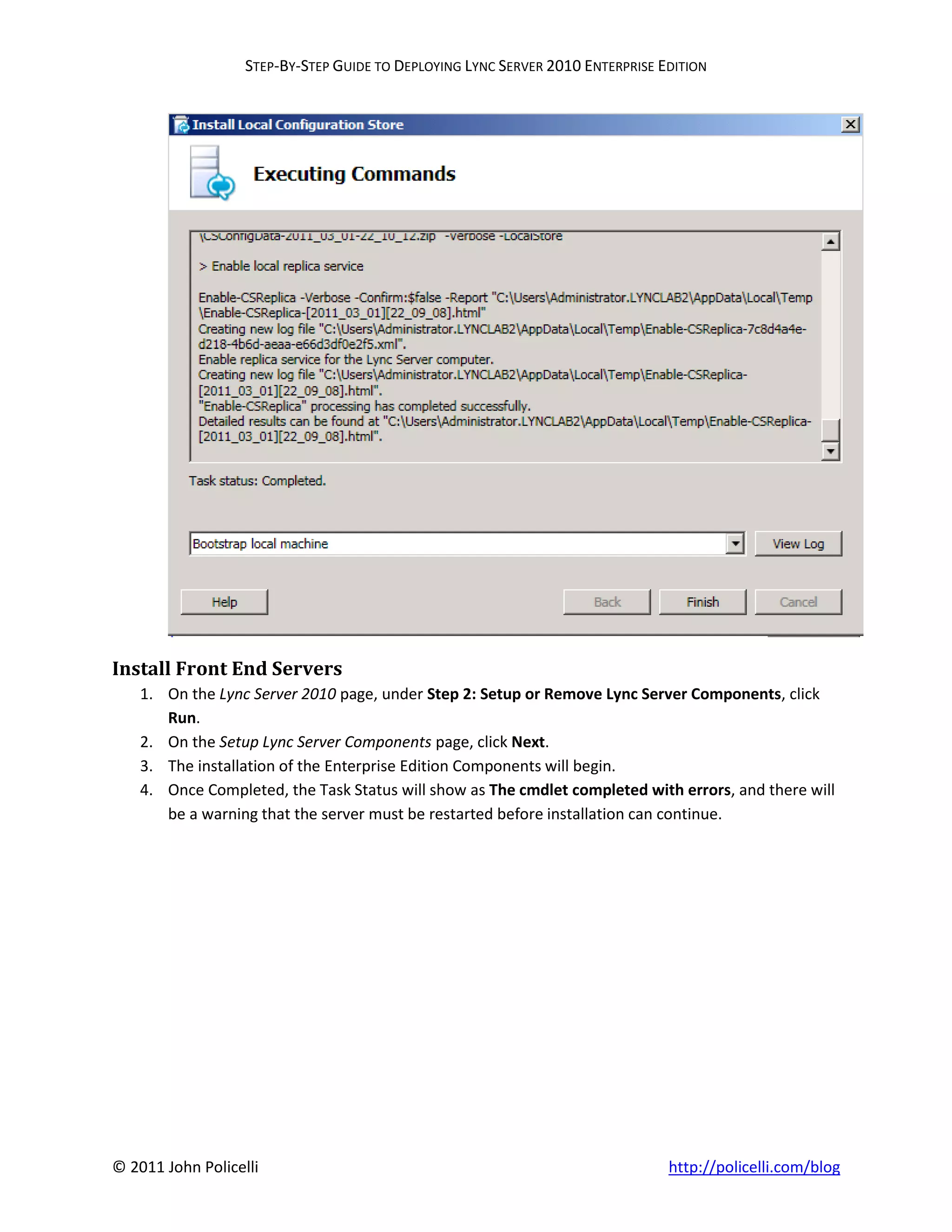 STEP-BY-STEP GUIDE TO DEPLOYING LYNC SERVER 2010 ENTERPRISE EDITION




Install Front End Servers
    1. On the Lync Server 2010 page, under Step 2: Setup or Remove Lync Server Components, click
       Run.
    2. On the Setup Lync Server Components page, click Next.
    3. The installation of the Enterprise Edition Components will begin.
    4. Once Completed, the Task Status will show as The cmdlet completed with errors, and there will
       be a warning that the server must be restarted before installation can continue.




© 2011 John Policelli                                                           http://policelli.com/blog
 