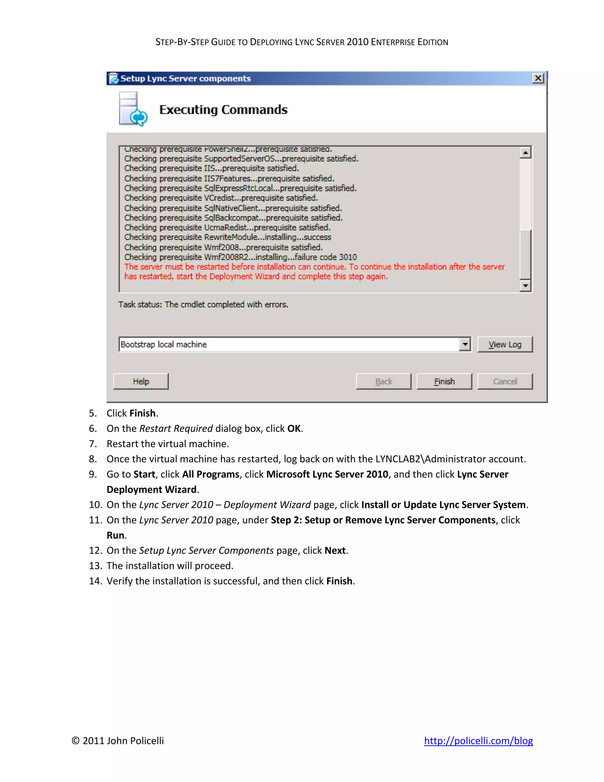 STEP-BY-STEP GUIDE TO DEPLOYING LYNC SERVER 2010 ENTERPRISE EDITION




    5.    Click Finish.
    6.    On the Restart Required dialog box, click OK.
    7.    Restart the virtual machine.
    8.    Once the virtual machine has restarted, log back on with the LYNCLAB2Administrator account.
    9.    Go to Start, click All Programs, click Microsoft Lync Server 2010, and then click Lync Server
          Deployment Wizard.
    10.   On the Lync Server 2010 – Deployment Wizard page, click Install or Update Lync Server System.
    11.   On the Lync Server 2010 page, under Step 2: Setup or Remove Lync Server Components, click
          Run.
    12.   On the Setup Lync Server Components page, click Next.
    13.   The installation will proceed.
    14.   Verify the installation is successful, and then click Finish.




© 2011 John Policelli                                                            http://policelli.com/blog
 
