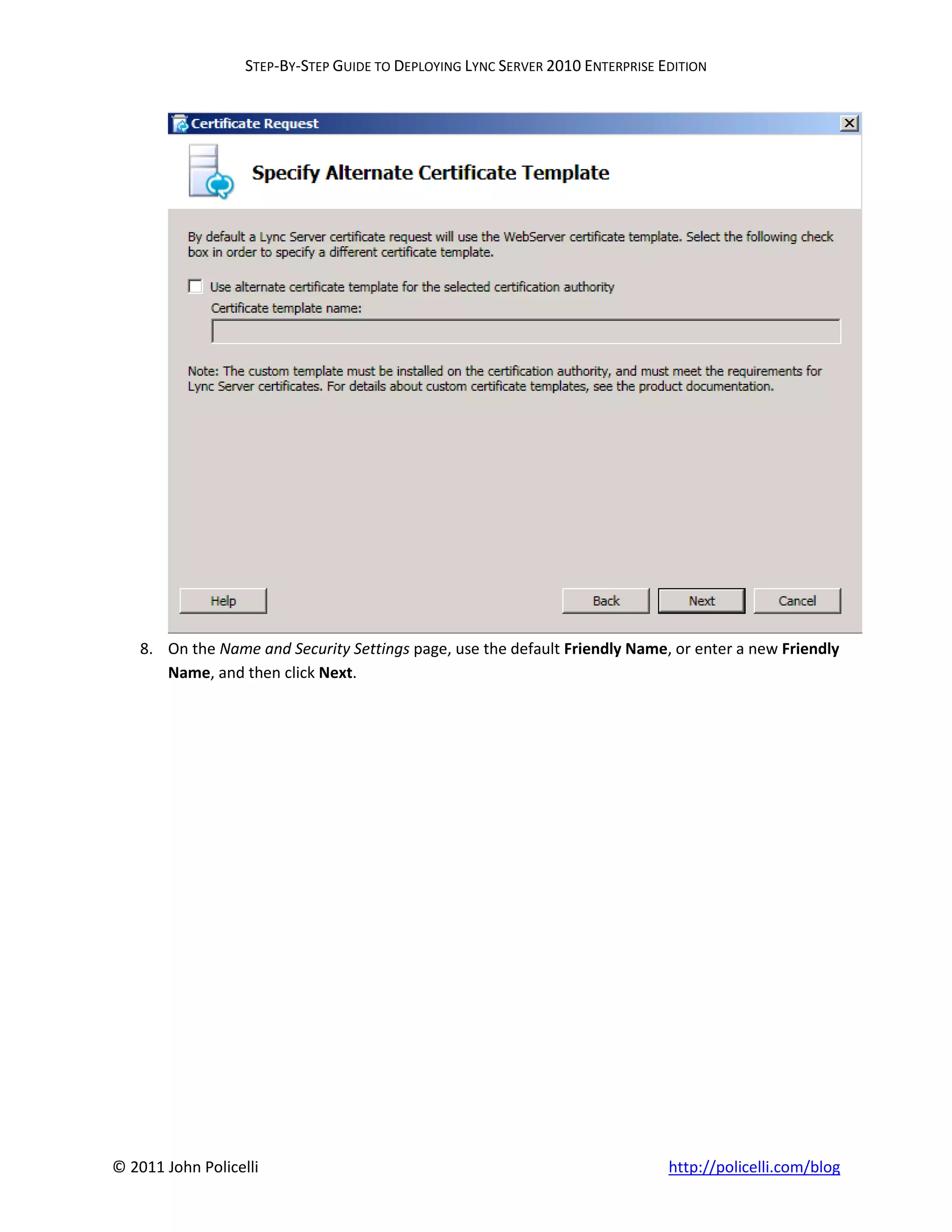 STEP-BY-STEP GUIDE TO DEPLOYING LYNC SERVER 2010 ENTERPRISE EDITION




    8. On the Name and Security Settings page, use the default Friendly Name, or enter a new Friendly
       Name, and then click Next.




© 2011 John Policelli                                                           http://policelli.com/blog
 