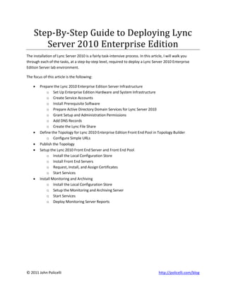 Step-By-Step Guide to Deploying Lync
       Server 2010 Enterprise Edition
The installation of Lync Server 2010 is a fairly task-intensive process. In this article, I will walk you
through each of the tasks, at a step-by-step level, required to deploy a Lync Server 2010 Enterprise
Edition Server lab environment.

The focus of this article is the following:

       Prepare the Lync 2010 Enterprise Edition Server Infrastructure
            o Set Up Enterprise Edition Hardware and System Infrastructure
            o Create Service Accounts
            o Install Prerequisite Software
            o Prepare Active Directory Domain Services for Lync Server 2010
            o Grant Setup and Administration Permissions
            o Add DNS Records
            o Create the Lync File Share
       Define the Topology for Lync 2010 Enterprise Edition Front End Pool in Topology Builder
            o Configure Simple URLs
       Publish the Topology
       Setup the Lync 2010 Front End Server and Front End Pool
            o Install the Local Configuration Store
            o Install Front End Servers
            o Request, Install, and Assign Certificates
            o Start Services
       Install Monitoring and Archiving
            o Install the Local Configuration Store
            o Setup the Monitoring and Archiving Server
            o Start Services
            o Deploy Monitoring Server Reports




© 2011 John Policelli                                                                http://policelli.com/blog
 